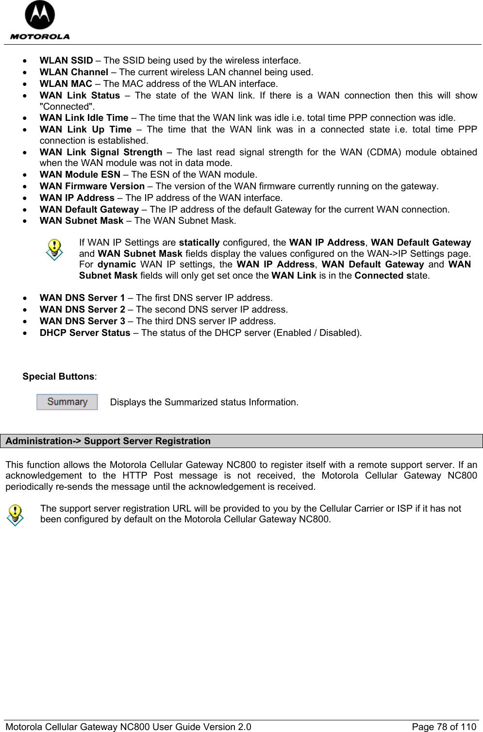  Motorola Cellular Gateway NC800 User Guide Version 2.0     Page 78 of 110  • WLAN SSID – The SSID being used by the wireless interface. • WLAN Channel – The current wireless LAN channel being used. • WLAN MAC – The MAC address of the WLAN interface. • WAN Link Status – The state of the WAN link. If there is a WAN connection then this will show &quot;Connected&quot;. • WAN Link Idle Time – The time that the WAN link was idle i.e. total time PPP connection was idle. • WAN Link Up Time – The time that the WAN link was in a connected state i.e. total time PPP connection is established. • WAN Link Signal Strength – The last read signal strength for the WAN (CDMA) module obtained when the WAN module was not in data mode. • WAN Module ESN – The ESN of the WAN module. • WAN Firmware Version – The version of the WAN firmware currently running on the gateway. • WAN IP Address – The IP address of the WAN interface.  • WAN Default Gateway – The IP address of the default Gateway for the current WAN connection. • WAN Subnet Mask – The WAN Subnet Mask.   If WAN IP Settings are statically configured, the WAN IP Address, WAN Default Gateway and WAN Subnet Mask fields display the values configured on the WAN-&gt;IP Settings page. For  dynamic WAN IP settings, the WAN IP Address,  WAN Default Gateway and WAN Subnet Mask fields will only get set once the WAN Link is in the Connected state.  • WAN DNS Server 1 – The first DNS server IP address. • WAN DNS Server 2 – The second DNS server IP address. • WAN DNS Server 3 – The third DNS server IP address. • DHCP Server Status – The status of the DHCP server (Enabled / Disabled).    Special Buttons:   Displays the Summarized status Information.  Administration-&gt; Support Server Registration This function allows the Motorola Cellular Gateway NC800 to register itself with a remote support server. If an acknowledgement to the HTTP Post message is not received, the Motorola Cellular Gateway NC800 periodically re-sends the message until the acknowledgement is received.   The support server registration URL will be provided to you by the Cellular Carrier or ISP if it has not been configured by default on the Motorola Cellular Gateway NC800.  