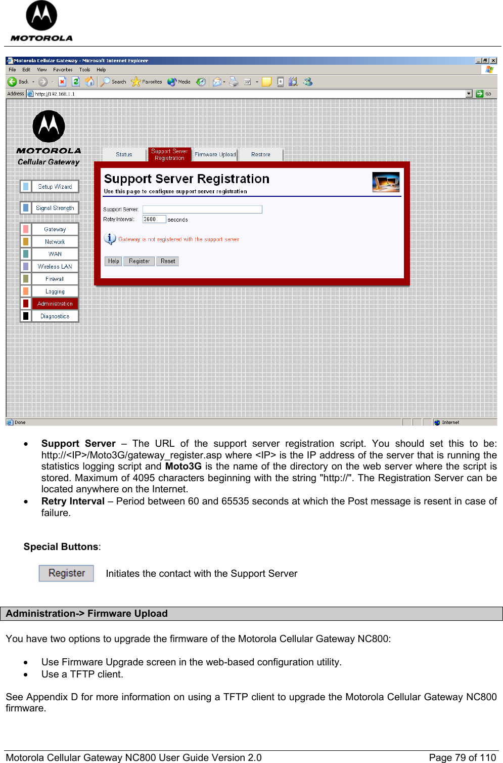  Motorola Cellular Gateway NC800 User Guide Version 2.0     Page 79 of 110    • Support Server – The URL of the support server registration script. You should set this to be: http://&lt;IP&gt;/Moto3G/gateway_register.asp where &lt;IP&gt; is the IP address of the server that is running the statistics logging script and Moto3G is the name of the directory on the web server where the script is stored. Maximum of 4095 characters beginning with the string &quot;http://&quot;. The Registration Server can be located anywhere on the Internet. • Retry Interval – Period between 60 and 65535 seconds at which the Post message is resent in case of failure.   Special Buttons:   Initiates the contact with the Support Server  Administration-&gt; Firmware Upload You have two options to upgrade the firmware of the Motorola Cellular Gateway NC800:  •  Use Firmware Upgrade screen in the web-based configuration utility. •  Use a TFTP client.  See Appendix D for more information on using a TFTP client to upgrade the Motorola Cellular Gateway NC800 firmware.  