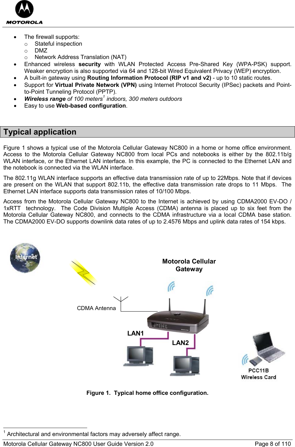  Motorola Cellular Gateway NC800 User Guide Version 2.0     Page 8 of 110  •  The firewall supports: o Stateful inspection o DMZ o Network Address Translation (NAT) • Enhanced wireless security with WLAN Protected Access Pre-Shared Key (WPA-PSK) support. Weaker encryption is also supported via 64 and 128-bit Wired Equivalent Privacy (WEP) encryption. •  A built-in gateway using Routing Information Protocol (RIP v1 and v2) - up to 10 static routes. • Support for Virtual Private Network (VPN) using Internet Protocol Security (IPSec) packets and Point-to-Point Tunneling Protocol (PPTP). • Wireless range of 100 meters1 indoors, 300 meters outdoors  • Easy to use Web-based configuration.  Typical application Figure 1 shows a typical use of the Motorola Cellular Gateway NC800 in a home or home office environment.  Access to the Motorola Cellular Gateway NC800 from local PCs and notebooks is either by the 802.11b/g WLAN interface, or the Ethernet LAN interface. In this example, the PC is connected to the Ethernet LAN and the notebook is connected via the WLAN interface.  The 802.11g WLAN interface supports an effective data transmission rate of up to 22Mbps. Note that if devices are present on the WLAN that support 802.11b, the effective data transmission rate drops to 11 Mbps.  The Ethernet LAN interface supports data transmission rates of 10/100 Mbps. Access from the Motorola Cellular Gateway NC800 to the Internet is achieved by using CDMA2000 EV-DO / 1xRTT  technology.  The Code Division Multiple Access (CDMA) antenna is placed up to six feet from the Motorola Cellular Gateway NC800, and connects to the CDMA infrastructure via a local CDMA base station. The CDMA2000 EV-DO supports downlink data rates of up to 2.4576 Mbps and uplink data rates of 154 kbps.  Motorola CellularGatewayCDMA AntennaLAN1LAN2 Figure 1.  Typical home office configuration.                                                       1 Architectural and environmental factors may adversely affect range. 