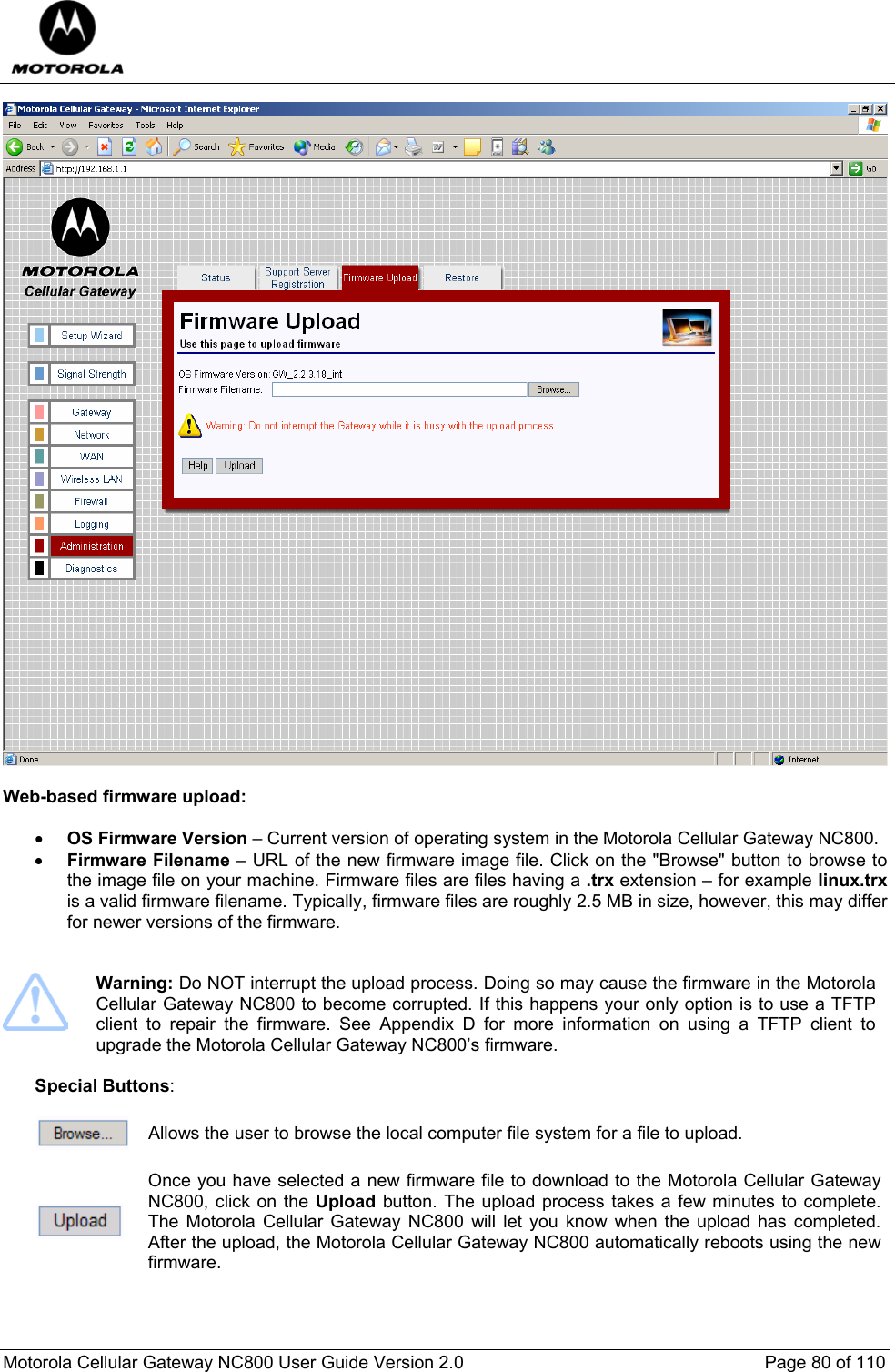  Motorola Cellular Gateway NC800 User Guide Version 2.0     Page 80 of 110    Web-based firmware upload:  • OS Firmware Version – Current version of operating system in the Motorola Cellular Gateway NC800.  • Firmware Filename – URL of the new firmware image file. Click on the &quot;Browse&quot; button to browse to the image file on your machine. Firmware files are files having a .trx extension – for example linux.trx is a valid firmware filename. Typically, firmware files are roughly 2.5 MB in size, however, this may differ for newer versions of the firmware.    Warning: Do NOT interrupt the upload process. Doing so may cause the firmware in the Motorola Cellular Gateway NC800 to become corrupted. If this happens your only option is to use a TFTP client to repair the firmware. See Appendix D for more information on using a TFTP client to upgrade the Motorola Cellular Gateway NC800’s firmware.  Special Buttons:   Allows the user to browse the local computer file system for a file to upload.   Once you have selected a new firmware file to download to the Motorola Cellular Gateway NC800, click on the Upload button. The upload process takes a few minutes to complete. The Motorola Cellular Gateway NC800 will let you know when the upload has completed. After the upload, the Motorola Cellular Gateway NC800 automatically reboots using the new firmware.  