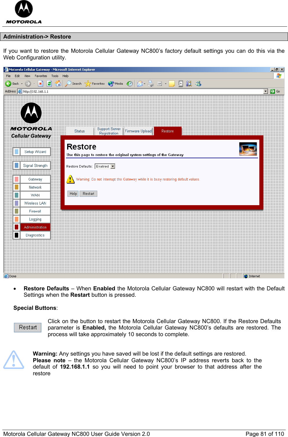  Motorola Cellular Gateway NC800 User Guide Version 2.0     Page 81 of 110  Administration-&gt; Restore If you want to restore the Motorola Cellular Gateway NC800’s factory default settings you can do this via the Web Configuration utility.    • Restore Defaults – When Enabled the Motorola Cellular Gateway NC800 will restart with the Default Settings when the Restart button is pressed.   Special Buttons:   Click on the button to restart the Motorola Cellular Gateway NC800. If the Restore Defaults parameter is Enabled,  the Motorola Cellular Gateway NC800’s defaults are restored. The process will take approximately 10 seconds to complete.    Warning: Any settings you have saved will be lost if the default settings are restored.  Please note – the Motorola Cellular Gateway NC800’s IP address reverts back to the default of 192.168.1.1 so you will need to point your browser to that address after the restore     