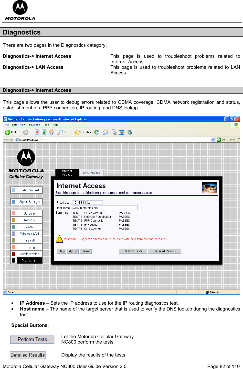  Motorola Cellular Gateway NC800 User Guide Version 2.0     Page 82 of 110  Diagnostics There are two pages in the Diagnostics category:  Diagnostics-&gt; Internet Access  This page is used to troubleshoot problems related to Internet Access. Diagnostics-&gt; LAN Access  This page is used to troubleshoot problems related to LAN Access.  Diagnostics-&gt; Internet Access This page allows the user to debug errors related to CDMA coverage, CDMA network registration and status, establishment of a PPP connection, IP routing, and DNS lookup.    • IP Address – Sets the IP address to use for the IP routing diagnostics test.  • Host name – The name of the target server that is used to verify the DNS lookup during the diagnostics test.   Special Buttons:   Let the Motorola Cellular Gateway NC800 perform the tests   Display the results of the tests 