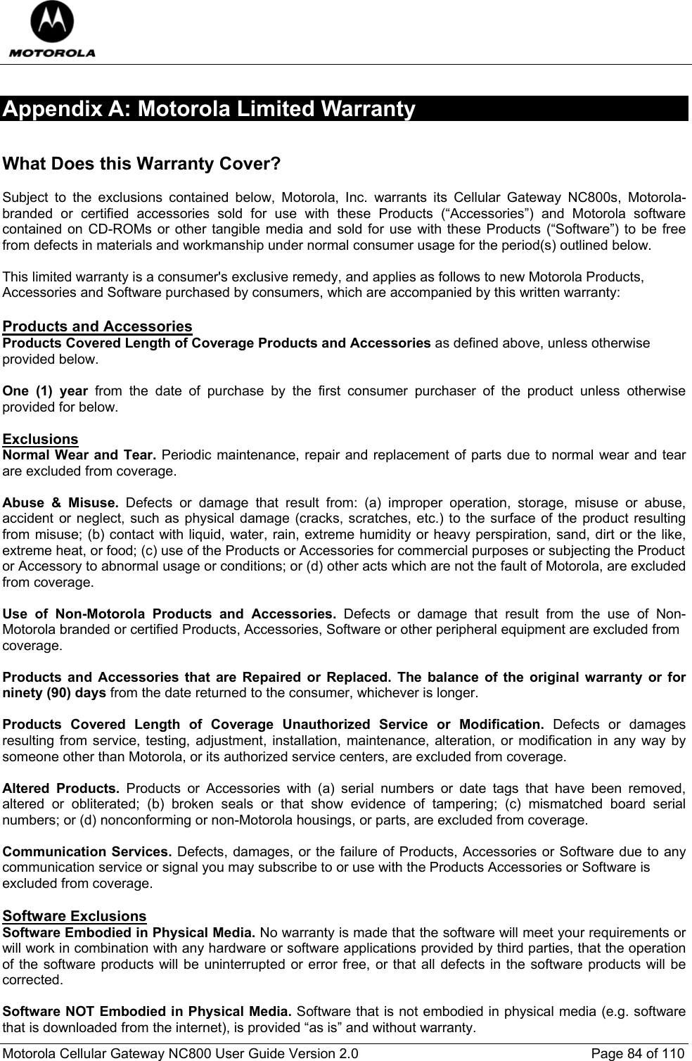  Motorola Cellular Gateway NC800 User Guide Version 2.0     Page 84 of 110  Appendix A: Motorola Limited Warranty Warranty  What Does this Warranty Cover?  Subject to the exclusions contained below, Motorola, Inc. warrants its Cellular Gateway NC800s, Motorola-branded or certified accessories sold for use with these Products (“Accessories”) and Motorola software contained on CD-ROMs or other tangible media and sold for use with these Products (“Software”) to be free from defects in materials and workmanship under normal consumer usage for the period(s) outlined below.   This limited warranty is a consumer&apos;s exclusive remedy, and applies as follows to new Motorola Products, Accessories and Software purchased by consumers, which are accompanied by this written warranty:  Products and Accessories Products Covered Length of Coverage Products and Accessories as defined above, unless otherwise provided below.  One (1) year from the date of purchase by the first consumer purchaser of the product unless otherwise provided for below.  Exclusions Normal Wear and Tear. Periodic maintenance, repair and replacement of parts due to normal wear and tear are excluded from coverage.    Abuse &amp; Misuse. Defects or damage that result from: (a) improper operation, storage, misuse or abuse, accident or neglect, such as physical damage (cracks, scratches, etc.) to the surface of the product resulting from misuse; (b) contact with liquid, water, rain, extreme humidity or heavy perspiration, sand, dirt or the like, extreme heat, or food; (c) use of the Products or Accessories for commercial purposes or subjecting the Product or Accessory to abnormal usage or conditions; or (d) other acts which are not the fault of Motorola, are excluded from coverage.  Use of Non-Motorola Products and Accessories. Defects or damage that result from the use of Non-Motorola branded or certified Products, Accessories, Software or other peripheral equipment are excluded from coverage.  Products and Accessories that are Repaired or Replaced. The balance of the original warranty or for ninety (90) days from the date returned to the consumer, whichever is longer.   Products Covered Length of Coverage Unauthorized Service or Modification. Defects or damages resulting from service, testing, adjustment, installation, maintenance, alteration, or modification in any way by someone other than Motorola, or its authorized service centers, are excluded from coverage.   Altered Products. Products or Accessories with (a) serial numbers or date tags that have been removed, altered or obliterated; (b) broken seals or that show evidence of tampering; (c) mismatched board serial numbers; or (d) nonconforming or non-Motorola housings, or parts, are excluded from coverage.  Communication Services. Defects, damages, or the failure of Products, Accessories or Software due to any communication service or signal you may subscribe to or use with the Products Accessories or Software is excluded from coverage.  Software Exclusions Software Embodied in Physical Media. No warranty is made that the software will meet your requirements or will work in combination with any hardware or software applications provided by third parties, that the operation of the software products will be uninterrupted or error free, or that all defects in the software products will be corrected.  Software NOT Embodied in Physical Media. Software that is not embodied in physical media (e.g. software that is downloaded from the internet), is provided “as is” and without warranty. 