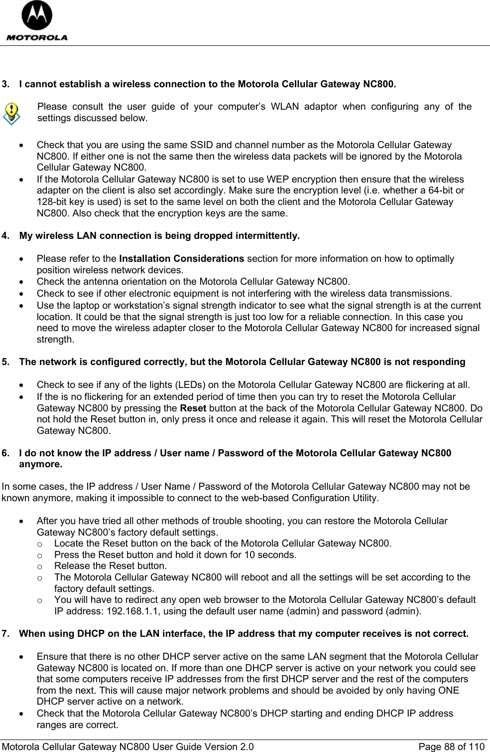  Motorola Cellular Gateway NC800 User Guide Version 2.0     Page 88 of 110    3.  I cannot establish a wireless connection to the Motorola Cellular Gateway NC800.   Please consult the user guide of your computer’s WLAN adaptor when configuring any of the settings discussed below.  •  Check that you are using the same SSID and channel number as the Motorola Cellular Gateway NC800. If either one is not the same then the wireless data packets will be ignored by the Motorola Cellular Gateway NC800. •  If the Motorola Cellular Gateway NC800 is set to use WEP encryption then ensure that the wireless adapter on the client is also set accordingly. Make sure the encryption level (i.e. whether a 64-bit or 128-bit key is used) is set to the same level on both the client and the Motorola Cellular Gateway NC800. Also check that the encryption keys are the same.  4.  My wireless LAN connection is being dropped intermittently.  •  Please refer to the Installation Considerations section for more information on how to optimally position wireless network devices. •  Check the antenna orientation on the Motorola Cellular Gateway NC800.  •  Check to see if other electronic equipment is not interfering with the wireless data transmissions. •  Use the laptop or workstation’s signal strength indicator to see what the signal strength is at the current location. It could be that the signal strength is just too low for a reliable connection. In this case you need to move the wireless adapter closer to the Motorola Cellular Gateway NC800 for increased signal strength.  5.  The network is configured correctly, but the Motorola Cellular Gateway NC800 is not responding  •  Check to see if any of the lights (LEDs) on the Motorola Cellular Gateway NC800 are flickering at all. •  If the is no flickering for an extended period of time then you can try to reset the Motorola Cellular Gateway NC800 by pressing the Reset button at the back of the Motorola Cellular Gateway NC800. Do not hold the Reset button in, only press it once and release it again. This will reset the Motorola Cellular Gateway NC800.  6.  I do not know the IP address / User name / Password of the Motorola Cellular Gateway NC800 anymore.  In some cases, the IP address / User Name / Password of the Motorola Cellular Gateway NC800 may not be known anymore, making it impossible to connect to the web-based Configuration Utility.   •  After you have tried all other methods of trouble shooting, you can restore the Motorola Cellular Gateway NC800’s factory default settings. o  Locate the Reset button on the back of the Motorola Cellular Gateway NC800.  o  Press the Reset button and hold it down for 10 seconds. o  Release the Reset button. o  The Motorola Cellular Gateway NC800 will reboot and all the settings will be set according to the factory default settings. o  You will have to redirect any open web browser to the Motorola Cellular Gateway NC800’s default IP address: 192.168.1.1, using the default user name (admin) and password (admin).  7.  When using DHCP on the LAN interface, the IP address that my computer receives is not correct.  •  Ensure that there is no other DHCP server active on the same LAN segment that the Motorola Cellular Gateway NC800 is located on. If more than one DHCP server is active on your network you could see that some computers receive IP addresses from the first DHCP server and the rest of the computers from the next. This will cause major network problems and should be avoided by only having ONE DHCP server active on a network.  •  Check that the Motorola Cellular Gateway NC800’s DHCP starting and ending DHCP IP address ranges are correct. 