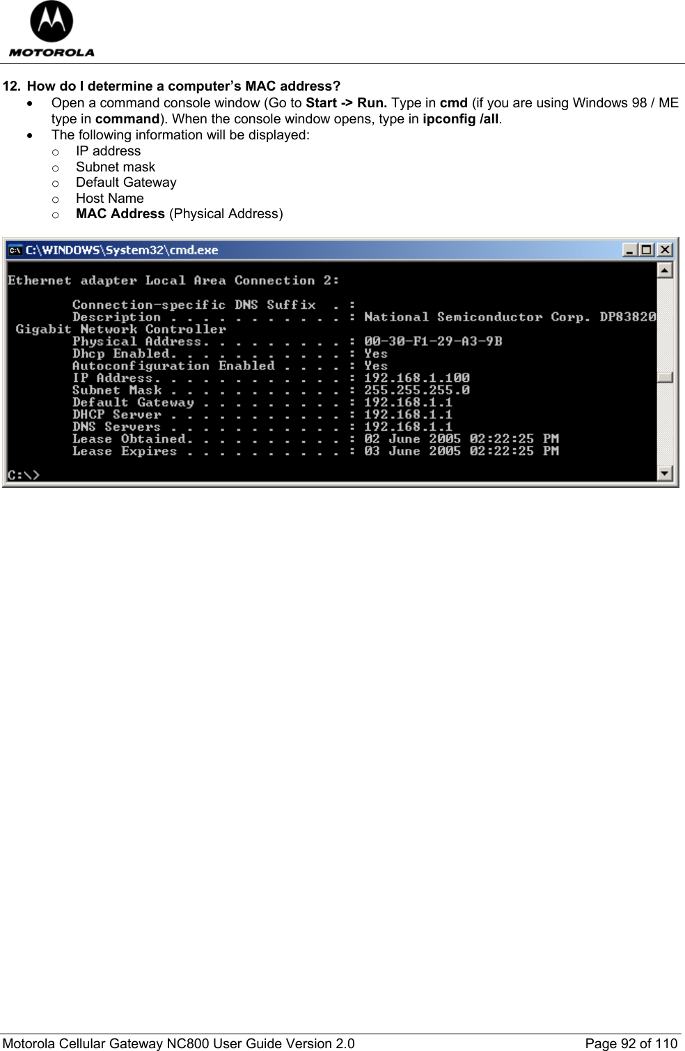  Motorola Cellular Gateway NC800 User Guide Version 2.0     Page 92 of 110  12.  How do I determine a computer’s MAC address? •  Open a command console window (Go to Start -&gt; Run. Type in cmd (if you are using Windows 98 / ME type in command). When the console window opens, type in ipconfig /all. •  The following information will be displayed: o IP address o Subnet mask o Default Gateway o Host Name o MAC Address (Physical Address)    