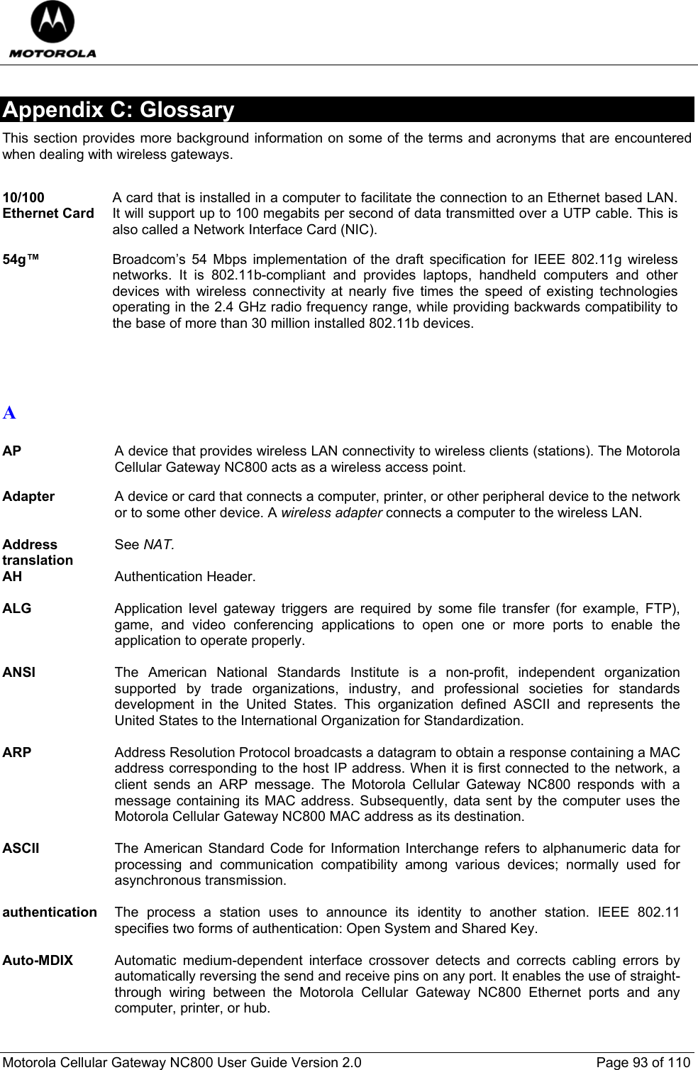  Motorola Cellular Gateway NC800 User Guide Version 2.0     Page 93 of 110  Appendix C: Glossary This section provides more background information on some of the terms and acronyms that are encountered when dealing with wireless gateways.    10/100 Ethernet Card A card that is installed in a computer to facilitate the connection to an Ethernet based LAN. It will support up to 100 megabits per second of data transmitted over a UTP cable. This is also called a Network Interface Card (NIC).  54g™ Broadcom’s 54 Mbps implementation of the draft specification for IEEE 802.11g wireless networks. It is 802.11b-compliant and provides laptops, handheld computers and other devices with wireless connectivity at nearly five times the speed of existing technologies operating in the 2.4 GHz radio frequency range, while providing backwards compatibility to the base of more than 30 million installed 802.11b devices.   A  AP  A device that provides wireless LAN connectivity to wireless clients (stations). The Motorola Cellular Gateway NC800 acts as a wireless access point.  Adapter  A device or card that connects a computer, printer, or other peripheral device to the network or to some other device. A wireless adapter connects a computer to the wireless LAN.  Address translation See NAT. AH  Authentication Header.  ALG  Application level gateway triggers are required by some file transfer (for example, FTP), game, and video conferencing applications to open one or more ports to enable the application to operate properly.  ANSI  The American National Standards Institute is a non-profit, independent organization supported by trade organizations, industry, and professional societies for standards development in the United States. This organization defined ASCII and represents the United States to the International Organization for Standardization.  ARP  Address Resolution Protocol broadcasts a datagram to obtain a response containing a MAC address corresponding to the host IP address. When it is first connected to the network, a client sends an ARP message. The Motorola Cellular Gateway NC800 responds with a message containing its MAC address. Subsequently, data sent by the computer uses the Motorola Cellular Gateway NC800 MAC address as its destination.  ASCII  The American Standard Code for Information Interchange refers to alphanumeric data for processing and communication compatibility among various devices; normally used for asynchronous transmission.  authentication  The process a station uses to announce its identity to another station. IEEE 802.11 specifies two forms of authentication: Open System and Shared Key.  Auto-MDIX  Automatic medium-dependent interface crossover detects and corrects cabling errors by automatically reversing the send and receive pins on any port. It enables the use of straight-through wiring between the Motorola Cellular Gateway NC800 Ethernet ports and any computer, printer, or hub.  