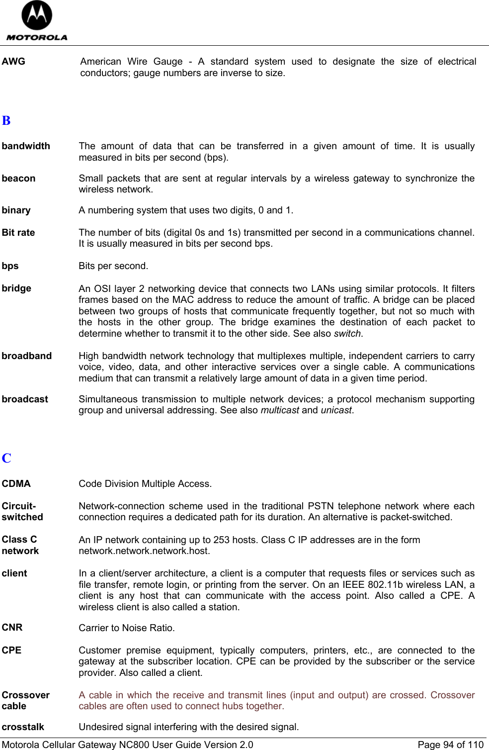  Motorola Cellular Gateway NC800 User Guide Version 2.0     Page 94 of 110  AWG  American Wire Gauge - A standard system used to designate the size of electrical conductors; gauge numbers are inverse to size.   B  bandwidth The amount of data that can be transferred in a given amount of time. It is usually measured in bits per second (bps).  beacon Small packets that are sent at regular intervals by a wireless gateway to synchronize the wireless network.  binary  A numbering system that uses two digits, 0 and 1.  Bit rate  The number of bits (digital 0s and 1s) transmitted per second in a communications channel. It is usually measured in bits per second bps.  bps  Bits per second.  bridge  An OSI layer 2 networking device that connects two LANs using similar protocols. It filters frames based on the MAC address to reduce the amount of traffic. A bridge can be placed between two groups of hosts that communicate frequently together, but not so much with the hosts in the other group. The bridge examines the destination of each packet to determine whether to transmit it to the other side. See also switch.  broadband  High bandwidth network technology that multiplexes multiple, independent carriers to carry voice, video, data, and other interactive services over a single cable. A communications medium that can transmit a relatively large amount of data in a given time period.   broadcast  Simultaneous transmission to multiple network devices; a protocol mechanism supporting group and universal addressing. See also multicast and unicast.   C  CDMA  Code Division Multiple Access.  Circuit-switched Network-connection scheme used in the traditional PSTN telephone network where each connection requires a dedicated path for its duration. An alternative is packet-switched.  Class C network An IP network containing up to 253 hosts. Class C IP addresses are in the form  network.network.network.host.  client  In a client/server architecture, a client is a computer that requests files or services such as file transfer, remote login, or printing from the server. On an IEEE 802.11b wireless LAN, a client is any host that can communicate with the access point. Also called a CPE. A wireless client is also called a station.  CNR  Carrier to Noise Ratio.  CPE  Customer premise equipment, typically computers, printers, etc., are connected to the gateway at the subscriber location. CPE can be provided by the subscriber or the service provider. Also called a client.  Crossover cable A cable in which the receive and transmit lines (input and output) are crossed. Crossover cables are often used to connect hubs together.  crosstalk  Undesired signal interfering with the desired signal. 