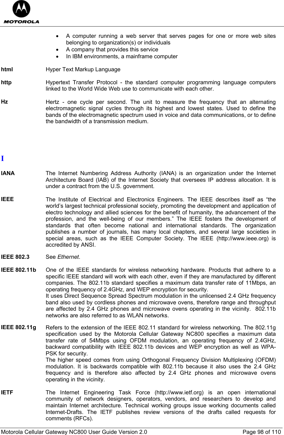  Motorola Cellular Gateway NC800 User Guide Version 2.0     Page 98 of 110  •  A computer running a web server that serves pages for one or more web sites belonging to organization(s) or individuals •  A company that provides this service •  In IBM environments, a mainframe computer  html  Hyper Text Markup Language  http  Hypertext Transfer Protocol - the standard computer programming language computers linked to the World Wide Web use to communicate with each other.  Hz  Hertz - one cycle per second. The unit to measure the frequency that an alternating electromagnetic signal cycles through its highest and lowest states. Used to define the bands of the electromagnetic spectrum used in voice and data communications, or to define the bandwidth of a transmission medium.   I  IANA  The Internet Numbering Address Authority (IANA) is an organization under the Internet Architecture Board (IAB) of the Internet Society that oversees IP address allocation. It is under a contract from the U.S. government.  IEEE The Institute of Electrical and Electronics Engineers. The IEEE describes itself as “the world’s largest technical professional society, promoting the development and application of electro technology and allied sciences for the benefit of humanity, the advancement of the profession, and the well-being of our members.” The IEEE fosters the development of standards that often become national and international standards. The organization publishes a number of journals, has many local chapters, and several large societies in special areas, such as the IEEE Computer Society. The IEEE (http://www.ieee.org) is accredited by ANSI.  IEEE 802.3  See Ethernet.  IEEE 802.11b One of the IEEE standards for wireless networking hardware. Products that adhere to a specific IEEE standard will work with each other, even if they are manufactured by different companies. The 802.11b standard specifies a maximum data transfer rate of 11Mbps, an operating frequency of 2.4GHz, and WEP encryption for security.  It uses Direct Sequence Spread Spectrum modulation in the unlicensed 2.4 GHz frequency band also used by cordless phones and microwave ovens, therefore range and throughput are affected by 2.4 GHz phones and microwave ovens operating in the vicinity.  802.11b networks are also referred to as WLAN networks.  IEEE 802.11g  Refers to the extension of the IEEE 802.11 standard for wireless networking. The 802.11g specification used by the Motorola Cellular Gateway NC800 specifies a maximum data transfer rate of 54Mbps using OFDM modulation, an operating frequency of 2.4GHz, backward compatibility with IEEE 802.11b devices and WEP encryption as well as WPA-PSK for security. The higher speed comes from using Orthogonal Frequency Division Multiplexing (OFDM) modulation. It is backwards compatible with 802.11b because it also uses the 2.4 GHz frequency and is therefore also affected by 2.4 GHz phones and microwave ovens operating in the vicinity.  IETF  The Internet Engineering Task Force (http://www.ietf.org) is an open international community of network designers, operators, vendors, and researchers to develop and maintain Internet architecture. Technical working groups issue working documents called Internet-Drafts. The IETF publishes review versions of the drafts called requests for comments (RFCs). 