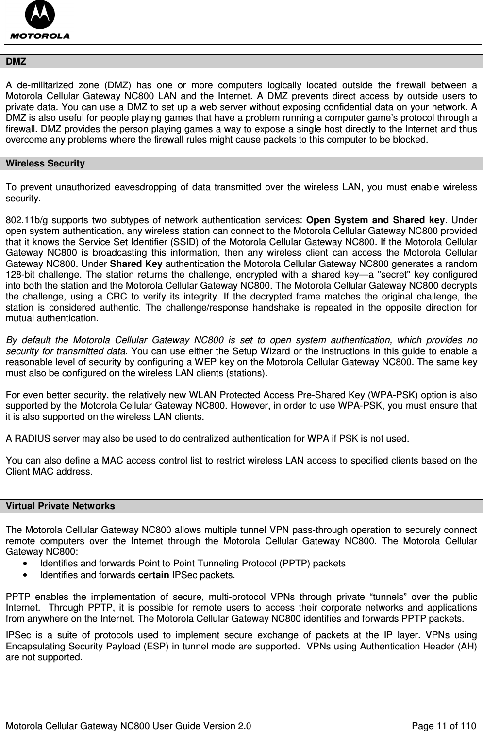  Motorola Cellular Gateway NC800 User Guide Version 2.0     Page 11 of 110  DMZ A  de-militarized  zone  (DMZ)  has  one  or  more  computers  logically  located  outside  the  firewall  between  a Motorola  Cellular  Gateway NC800  LAN  and the  Internet.  A  DMZ  prevents  direct  access  by outside  users  to private data. You can use a DMZ to set up a web server without exposing confidential data on your network. A DMZ is also useful for people playing games that have a problem running a computer game’s protocol through a firewall. DMZ provides the person playing games a way to expose a single host directly to the Internet and thus overcome any problems where the firewall rules might cause packets to this computer to be blocked. Wireless Security To prevent unauthorized eavesdropping of data transmitted over the wireless LAN,  you must enable wireless security.   802.11b/g supports  two subtypes of network authentication services: Open  System  and  Shared  key. Under open system authentication, any wireless station can connect to the Motorola Cellular Gateway NC800 provided that it knows the Service Set Identifier (SSID) of the Motorola Cellular Gateway NC800. If the Motorola Cellular Gateway  NC800  is  broadcasting  this  information,  then  any  wireless  client  can  access  the  Motorola  Cellular Gateway NC800. Under Shared Key authentication the Motorola Cellular Gateway NC800 generates a random 128-bit challenge. The station returns the  challenge, encrypted  with  a  shared key—a  &quot;secret&quot; key configured into both the station and the Motorola Cellular Gateway NC800. The Motorola Cellular Gateway NC800 decrypts the  challenge,  using  a CRC  to  verify  its  integrity.  If  the  decrypted  frame  matches  the  original  challenge,  the station  is  considered  authentic.  The  challenge/response  handshake  is  repeated  in  the  opposite  direction  for mutual authentication.   By  default  the  Motorola  Cellular  Gateway  NC800  is  set  to  open  system  authentication,  which  provides  no security for transmitted data. You can use either the Setup Wizard or the instructions in this guide to enable a reasonable level of security by configuring a WEP key on the Motorola Cellular Gateway NC800. The same key must also be configured on the wireless LAN clients (stations).  For even better security, the relatively new WLAN Protected Access Pre-Shared Key (WPA-PSK) option is also supported by the Motorola Cellular Gateway NC800. However, in order to use WPA-PSK, you must ensure that it is also supported on the wireless LAN clients.   A RADIUS server may also be used to do centralized authentication for WPA if PSK is not used.  You can also define a MAC access control list to restrict wireless LAN access to specified clients based on the Client MAC address.  Virtual Private Networks The Motorola Cellular Gateway NC800 allows multiple tunnel VPN pass-through operation to securely connect remote  computers  over  the  Internet  through  the  Motorola  Cellular  Gateway  NC800.  The  Motorola  Cellular Gateway NC800: •  Identifies and forwards Point to Point Tunneling Protocol (PPTP) packets •  Identifies and forwards certain IPSec packets.  PPTP  enables  the  implementation  of  secure,  multi-protocol  VPNs  through  private  “tunnels”  over  the  public Internet.   Through  PPTP,  it is  possible for remote users to access their  corporate networks and  applications from anywhere on the Internet. The Motorola Cellular Gateway NC800 identifies and forwards PPTP packets. IPSec  is  a  suite  of  protocols  used  to  implement  secure  exchange  of  packets  at  the  IP  layer.  VPNs  using Encapsulating Security Payload (ESP) in tunnel mode are supported.  VPNs using Authentication Header (AH) are not supported. 