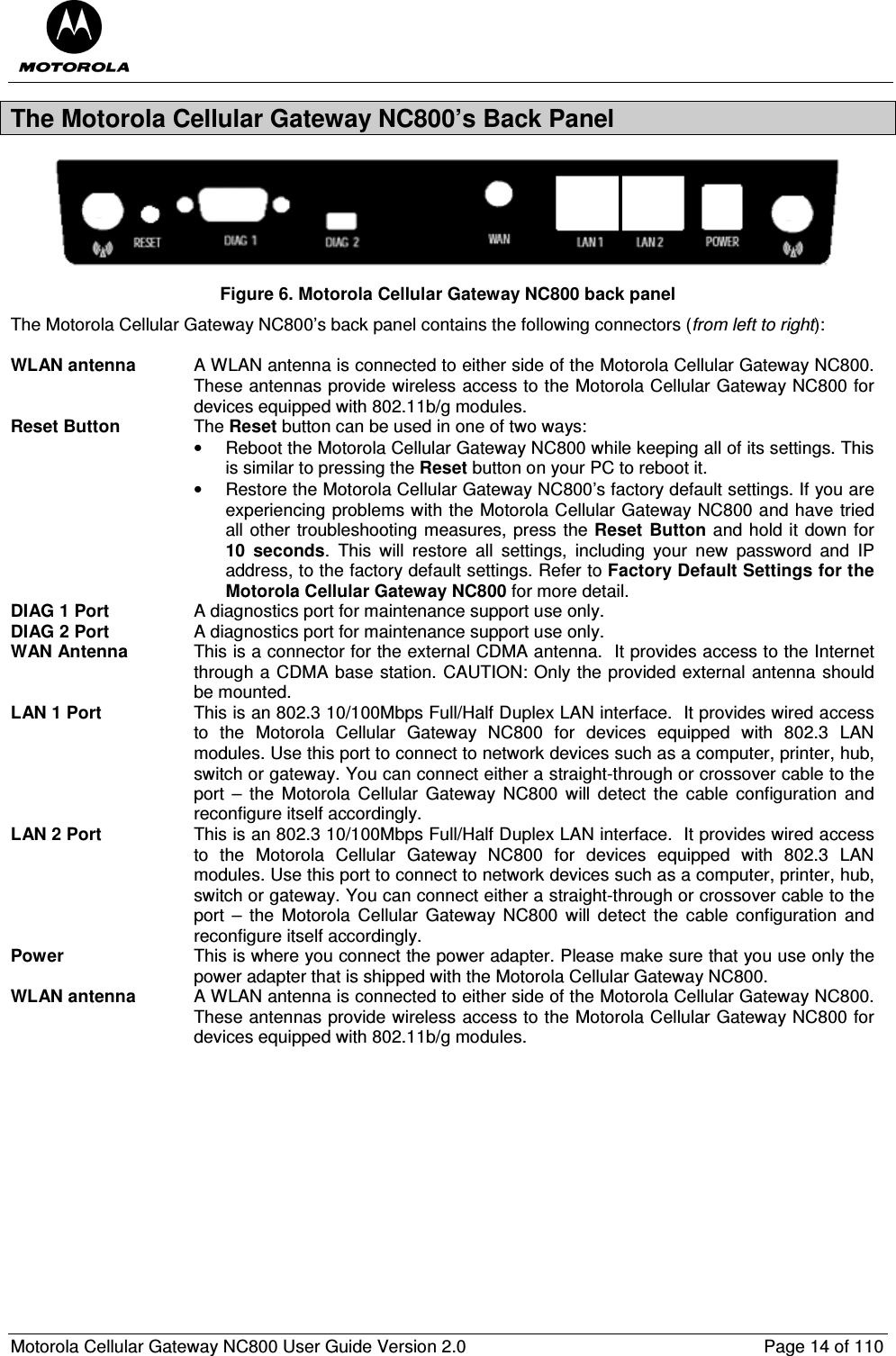  Motorola Cellular Gateway NC800 User Guide Version 2.0     Page 14 of 110  The Motorola Cellular Gateway NC800’s Back Panel  Figure 6. Motorola Cellular Gateway NC800 back panel The Motorola Cellular Gateway NC800’s back panel contains the following connectors (from left to right):  WLAN antenna  A WLAN antenna is connected to either side of the Motorola Cellular Gateway NC800. These antennas provide wireless access to the Motorola Cellular Gateway NC800 for devices equipped with 802.11b/g modules.  Reset Button  The Reset button can be used in one of two ways: •  Reboot the Motorola Cellular Gateway NC800 while keeping all of its settings. This is similar to pressing the Reset button on your PC to reboot it. •  Restore the Motorola Cellular Gateway NC800’s factory default settings. If you are experiencing problems with the Motorola Cellular Gateway NC800 and have tried all other troubleshooting measures, press the Reset  Button and hold it down for 10  seconds.  This  will  restore  all  settings,  including  your  new  password  and  IP address, to the factory default settings. Refer to Factory Default Settings for the Motorola Cellular Gateway NC800 for more detail.   DIAG 1 Port  A diagnostics port for maintenance support use only. DIAG 2 Port  A diagnostics port for maintenance support use only. WAN Antenna  This is a connector for the external CDMA antenna.  It provides access to the Internet through a CDMA base station. CAUTION: Only the provided external antenna should be mounted. LAN 1 Port  This is an 802.3 10/100Mbps Full/Half Duplex LAN interface.  It provides wired access to  the  Motorola  Cellular  Gateway  NC800  for  devices  equipped  with  802.3  LAN modules. Use this port to connect to network devices such as a computer, printer, hub, switch or gateway. You can connect either a straight-through or crossover cable to the port  –  the  Motorola  Cellular  Gateway  NC800  will  detect  the  cable  configuration  and reconfigure itself accordingly. LAN 2 Port  This is an 802.3 10/100Mbps Full/Half Duplex LAN interface.  It provides wired access to  the  Motorola  Cellular  Gateway  NC800  for  devices  equipped  with  802.3  LAN modules. Use this port to connect to network devices such as a computer, printer, hub, switch or gateway. You can connect either a straight-through or crossover cable to the port  –  the  Motorola  Cellular  Gateway  NC800  will  detect  the  cable  configuration  and reconfigure itself accordingly. Power  This is where you connect the power adapter. Please make sure that you use only the power adapter that is shipped with the Motorola Cellular Gateway NC800. WLAN antenna  A WLAN antenna is connected to either side of the Motorola Cellular Gateway NC800. These antennas provide wireless access to the Motorola Cellular Gateway NC800 for devices equipped with 802.11b/g modules.              