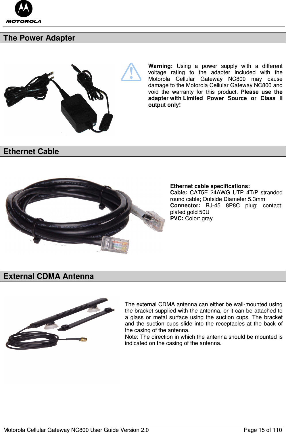  Motorola Cellular Gateway NC800 User Guide Version 2.0     Page 15 of 110  The Power Adapter     Warning:  Using  a  power  supply  with  a  different voltage  rating  to  the  adapter  included  with  the Motorola  Cellular  Gateway  NC800  may  cause damage to the Motorola Cellular Gateway NC800 and void  the  warranty  for  this  product.  Please  use  the adapter with Limited  Power  Source  or  Class  II output only! Ethernet Cable    Ethernet cable specifications: Cable:  CAT5E  24AWG  UTP  4T/P  stranded round cable; Outside Diameter 5.3mm Connector:  RJ-45  8P8C  plug;  contact: plated gold 50U PVC: Color: gray       External CDMA Antenna   The external CDMA antenna can either be wall-mounted using the bracket supplied with the antenna, or it can be attached to a glass  or  metal  surface  using the  suction  cups.  The bracket and the  suction cups slide into the receptacles at the back of the casing of the antenna.  Note: The direction in which the antenna should be mounted is indicated on the casing of the antenna.       