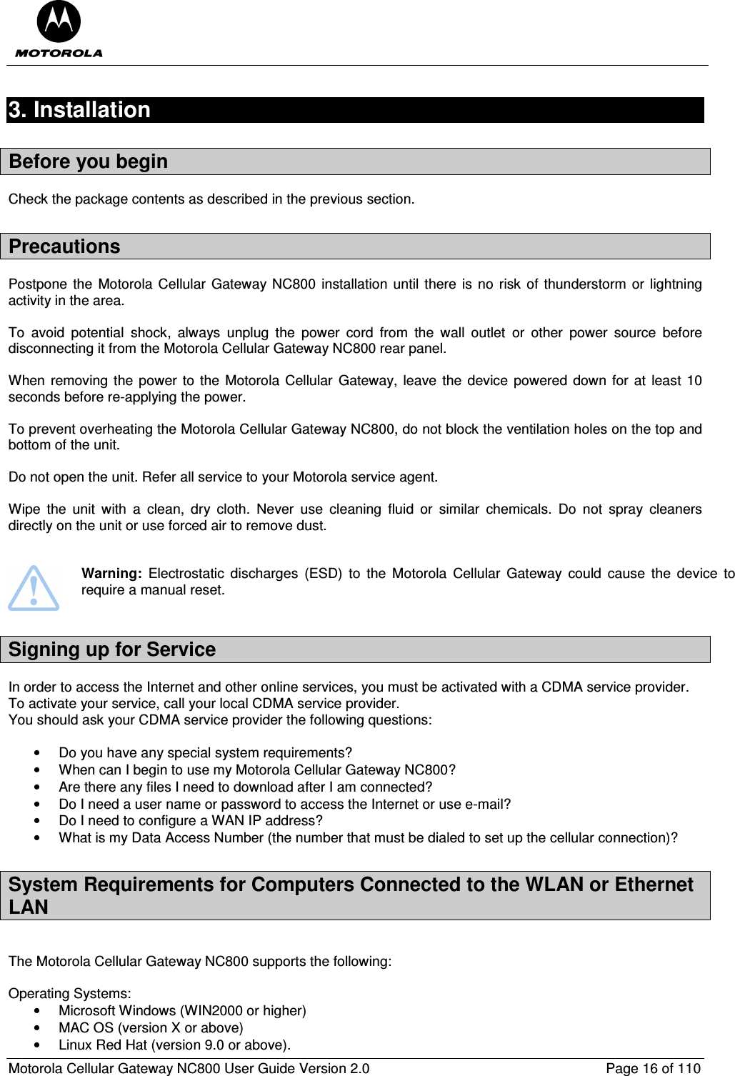  Motorola Cellular Gateway NC800 User Guide Version 2.0     Page 16 of 110  3. Installation Before you begin Check the package contents as described in the previous section. Precautions Postpone the  Motorola Cellular  Gateway NC800  installation until there  is  no  risk of thunderstorm  or  lightning activity in the area.   To  avoid  potential  shock,  always  unplug  the  power  cord  from  the  wall  outlet  or  other  power  source  before disconnecting it from the Motorola Cellular Gateway NC800 rear panel.  When removing the power to the  Motorola Cellular  Gateway, leave the  device powered down for at  least 10 seconds before re-applying the power.   To prevent overheating the Motorola Cellular Gateway NC800, do not block the ventilation holes on the top and bottom of the unit.  Do not open the unit. Refer all service to your Motorola service agent.  Wipe  the  unit  with  a  clean,  dry  cloth.  Never  use  cleaning  fluid  or  similar  chemicals.  Do  not  spray  cleaners directly on the unit or use forced air to remove dust.    Warning:  Electrostatic  discharges  (ESD)  to  the  Motorola  Cellular  Gateway  could  cause  the  device  to require a manual reset. Signing up for Service In order to access the Internet and other online services, you must be activated with a CDMA service provider. To activate your service, call your local CDMA service provider.  You should ask your CDMA service provider the following questions:  •  Do you have any special system requirements? •  When can I begin to use my Motorola Cellular Gateway NC800? •  Are there any files I need to download after I am connected? •  Do I need a user name or password to access the Internet or use e-mail? •  Do I need to configure a WAN IP address? •  What is my Data Access Number (the number that must be dialed to set up the cellular connection)? System Requirements for Computers Connected to the WLAN or Ethernet LAN  The Motorola Cellular Gateway NC800 supports the following:  Operating Systems: •  Microsoft Windows (WIN2000 or higher) •  MAC OS (version X or above) •  Linux Red Hat (version 9.0 or above). 