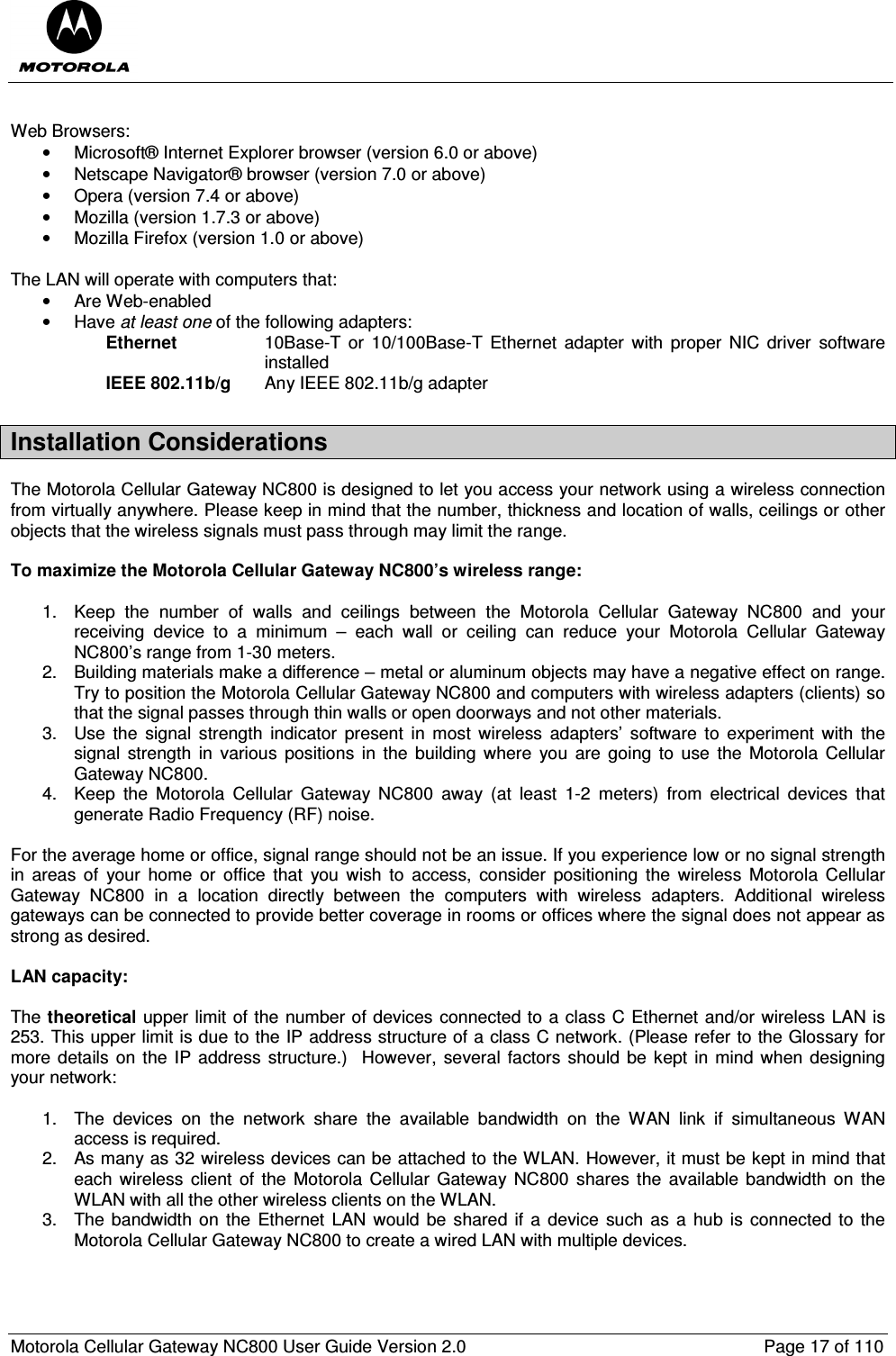  Motorola Cellular Gateway NC800 User Guide Version 2.0     Page 17 of 110   Web Browsers: •  Microsoft® Internet Explorer browser (version 6.0 or above) •  Netscape Navigator® browser (version 7.0 or above) •  Opera (version 7.4 or above) •  Mozilla (version 1.7.3 or above) •  Mozilla Firefox (version 1.0 or above)  The LAN will operate with computers that: •  Are Web-enabled •  Have at least one of the following adapters: Ethernet   10Base-T  or  10/100Base-T  Ethernet  adapter  with  proper  NIC  driver  software installed IEEE 802.11b/g   Any IEEE 802.11b/g adapter Installation Considerations   The Motorola Cellular Gateway NC800 is designed to let you access your network using a wireless connection from virtually anywhere. Please keep in mind that the number, thickness and location of walls, ceilings or other objects that the wireless signals must pass through may limit the range.  To maximize the Motorola Cellular Gateway NC800’s wireless range:  1.  Keep  the  number  of  walls  and  ceilings  between  the  Motorola  Cellular  Gateway  NC800  and  your receiving  device  to  a  minimum  –  each  wall  or  ceiling  can  reduce  your  Motorola  Cellular  Gateway NC800’s range from 1-30 meters. 2.  Building materials make a difference – metal or aluminum objects may have a negative effect on range. Try to position the Motorola Cellular Gateway NC800 and computers with wireless adapters (clients) so that the signal passes through thin walls or open doorways and not other materials. 3.  Use  the  signal  strength  indicator  present  in  most  wireless  adapters’  software  to  experiment  with  the signal  strength  in  various  positions  in  the  building  where  you  are going  to  use  the  Motorola  Cellular Gateway NC800. 4.  Keep  the  Motorola  Cellular  Gateway  NC800  away  (at  least  1-2  meters)  from  electrical  devices  that generate Radio Frequency (RF) noise.  For the average home or office, signal range should not be an issue. If you experience low or no signal strength in  areas  of  your  home  or  office  that  you  wish  to  access,  consider  positioning  the  wireless  Motorola  Cellular Gateway  NC800  in  a  location  directly  between  the  computers  with  wireless  adapters.  Additional  wireless gateways can be connected to provide better coverage in rooms or offices where the signal does not appear as strong as desired.  LAN capacity:  The theoretical upper limit of the number of devices connected to a class C Ethernet and/or wireless LAN is 253. This upper limit is due to the IP address structure of a class C network. (Please refer to the Glossary for more details  on the  IP address  structure.)  However, several factors  should be kept in mind when designing your network:  1.  The  devices  on  the  network  share  the  available  bandwidth  on  the  WAN  link  if  simultaneous  WAN access is required.  2.  As many as 32 wireless devices can be attached to the WLAN. However, it must be kept in mind that each wireless  client  of  the Motorola Cellular  Gateway NC800 shares the  available  bandwidth  on  the WLAN with all the other wireless clients on the WLAN. 3.  The  bandwidth on the  Ethernet LAN would  be shared  if  a  device such  as  a hub is  connected to  the Motorola Cellular Gateway NC800 to create a wired LAN with multiple devices. 