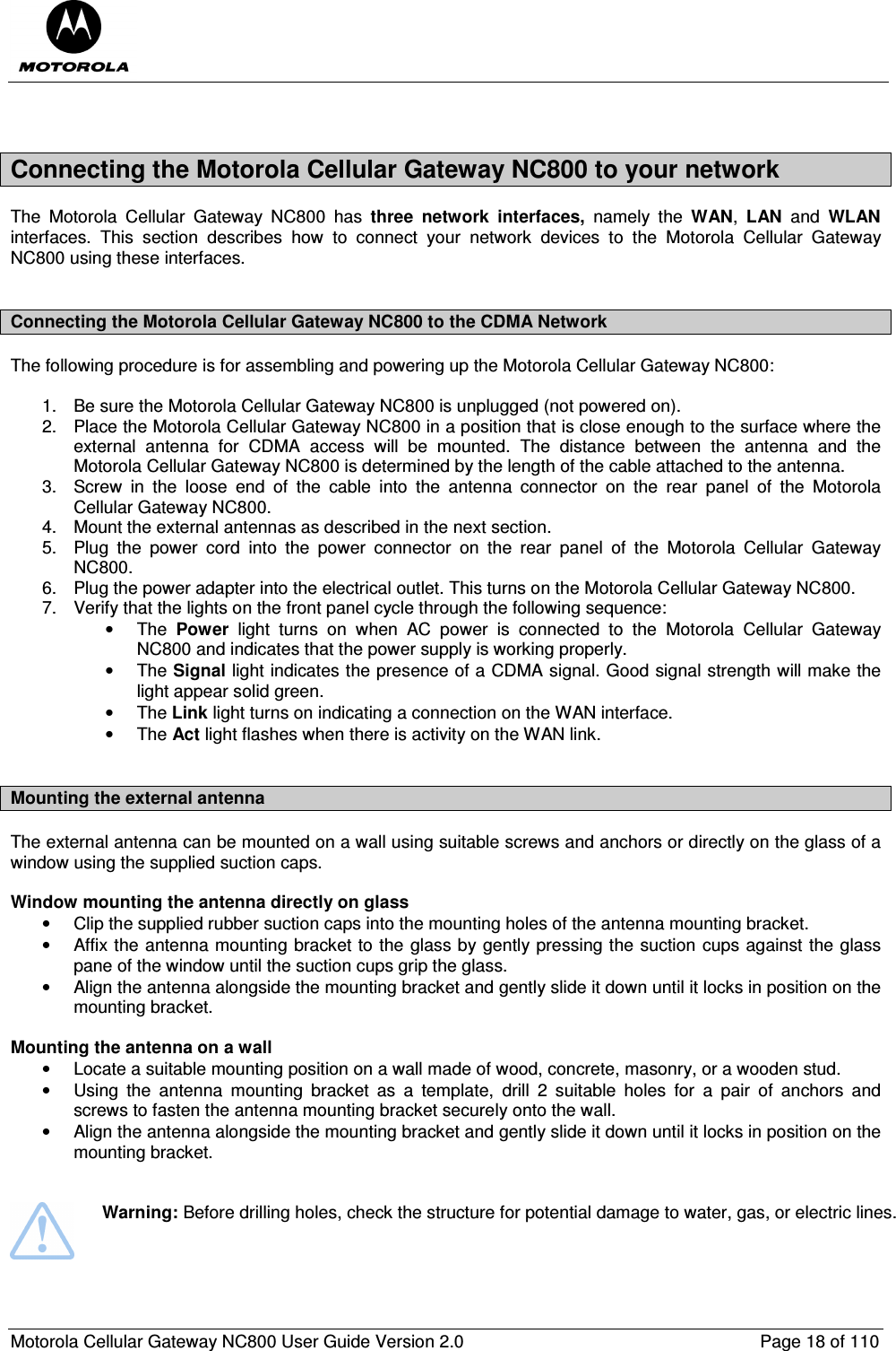  Motorola Cellular Gateway NC800 User Guide Version 2.0     Page 18 of 110   Connecting the Motorola Cellular Gateway NC800 to your network The  Motorola  Cellular  Gateway  NC800  has  three  network  interfaces,  namely  the  WAN,  LAN  and  WLAN interfaces.  This  section  describes  how  to  connect  your  network  devices  to  the  Motorola  Cellular  Gateway NC800 using these interfaces.  Connecting the Motorola Cellular Gateway NC800 to the CDMA Network The following procedure is for assembling and powering up the Motorola Cellular Gateway NC800:  1.  Be sure the Motorola Cellular Gateway NC800 is unplugged (not powered on). 2.  Place the Motorola Cellular Gateway NC800 in a position that is close enough to the surface where the external  antenna  for  CDMA  access  will  be  mounted.  The  distance  between  the  antenna  and  the Motorola Cellular Gateway NC800 is determined by the length of the cable attached to the antenna.  3.  Screw  in  the  loose  end  of  the  cable  into  the  antenna  connector  on  the  rear  panel  of  the  Motorola Cellular Gateway NC800. 4.  Mount the external antennas as described in the next section. 5.  Plug  the  power  cord  into  the  power  connector  on  the  rear  panel  of  the  Motorola  Cellular  Gateway NC800. 6.  Plug the power adapter into the electrical outlet. This turns on the Motorola Cellular Gateway NC800. 7.  Verify that the lights on the front panel cycle through the following sequence: •  The  Power  light  turns  on  when  AC  power  is  connected  to  the  Motorola  Cellular  Gateway NC800 and indicates that the power supply is working properly. •  The Signal light indicates the presence of a CDMA signal. Good signal strength will make the light appear solid green. •  The Link light turns on indicating a connection on the WAN interface. •  The Act light flashes when there is activity on the WAN link.  Mounting the external antenna  The external antenna can be mounted on a wall using suitable screws and anchors or directly on the glass of a window using the supplied suction caps.  Window mounting the antenna directly on glass •  Clip the supplied rubber suction caps into the mounting holes of the antenna mounting bracket. •  Affix the antenna mounting bracket to the glass by gently pressing the suction cups against the glass pane of the window until the suction cups grip the glass. •  Align the antenna alongside the mounting bracket and gently slide it down until it locks in position on the mounting bracket.  Mounting the antenna on a wall  •  Locate a suitable mounting position on a wall made of wood, concrete, masonry, or a wooden stud. •  Using  the  antenna  mounting  bracket  as  a  template,  drill  2  suitable  holes  for  a  pair  of  anchors  and screws to fasten the antenna mounting bracket securely onto the wall. •  Align the antenna alongside the mounting bracket and gently slide it down until it locks in position on the mounting bracket.      Warning: Before drilling holes, check the structure for potential damage to water, gas, or electric lines.  