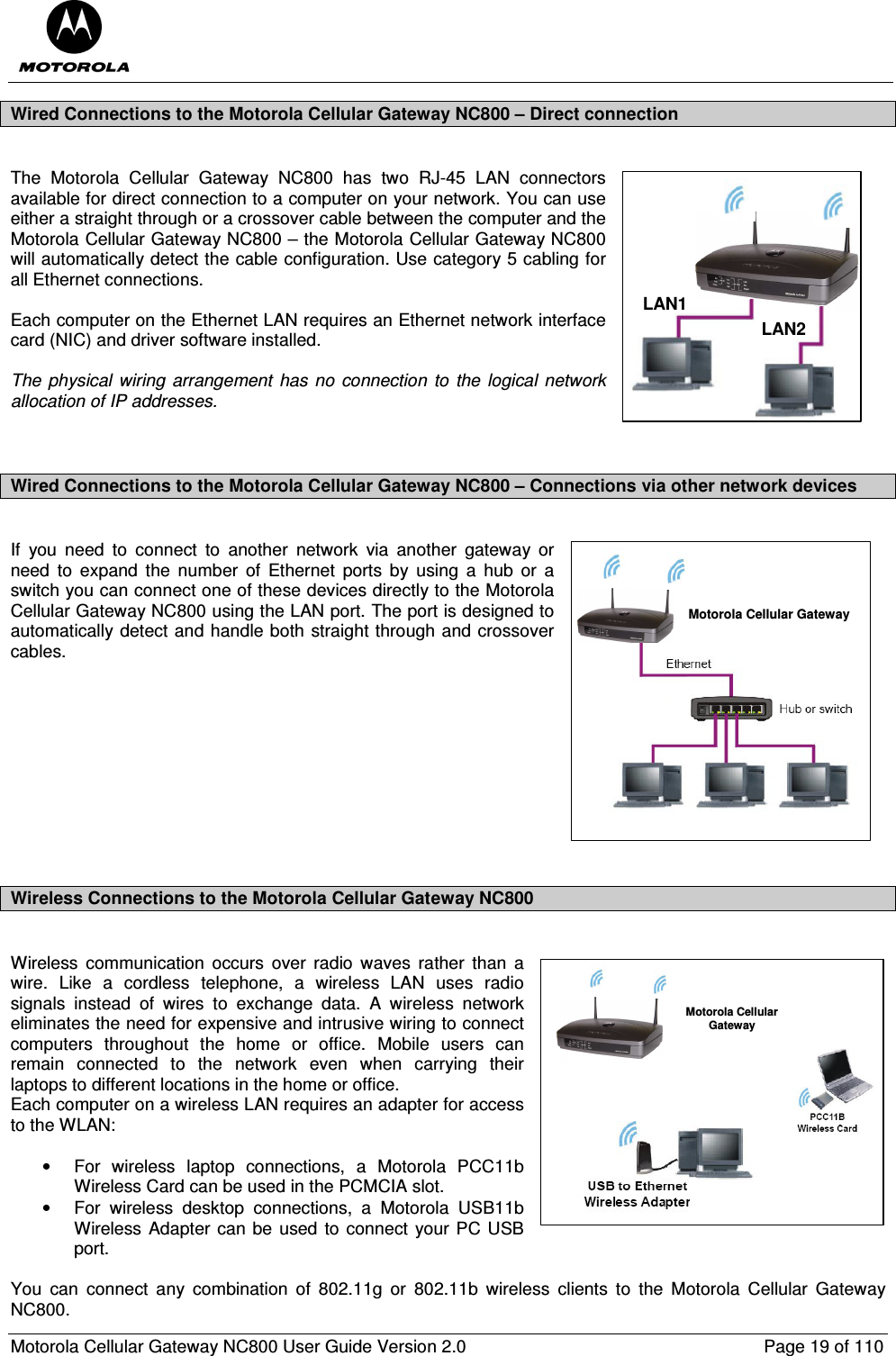  Motorola Cellular Gateway NC800 User Guide Version 2.0     Page 19 of 110  Wired Connections to the Motorola Cellular Gateway NC800 – Direct connection  The  Motorola  Cellular  Gateway  NC800  has  two  RJ-45  LAN  connectors available for direct connection to a computer on your network. You can use either a straight through or a crossover cable between the computer and the Motorola Cellular Gateway NC800 – the Motorola Cellular Gateway NC800 will automatically detect the cable configuration. Use category 5 cabling for all Ethernet connections.  Each computer on the Ethernet LAN requires an Ethernet network interface card (NIC) and driver software installed.  The  physical  wiring  arrangement  has  no  connection  to  the  logical  network allocation of IP addresses.   Wired Connections to the Motorola Cellular Gateway NC800 – Connections via other network devices   If  you  need  to  connect  to  another  network  via  another  gateway  or need  to  expand  the  number  of  Ethernet  ports  by  using  a  hub  or  a switch you can connect one of these devices directly to the Motorola Cellular Gateway NC800 using the LAN port. The port is designed to automatically detect and handle both straight through and crossover cables.           Wireless Connections to the Motorola Cellular Gateway NC800  Wireless  communication  occurs  over  radio  waves  rather  than  a wire.  Like  a  cordless  telephone,  a  wireless LAN  uses  radio signals  instead  of  wires  to  exchange  data.  A  wireless  network eliminates the need for expensive and intrusive wiring to connect computers  throughout  the  home  or  office.  Mobile  users  can remain  connected  to  the  network  even  when  carrying  their laptops to different locations in the home or office. Each computer on a wireless LAN requires an adapter for access to the WLAN:  •  For  wireless  laptop  connections,  a  Motorola  PCC11b Wireless Card can be used in the PCMCIA slot. •  For  wireless  desktop  connections,  a  Motorola  USB11b Wireless Adapter can be used to connect your PC USB port.  You  can  connect  any  combination  of  802.11g  or  802.11b  wireless  clients  to  the  Motorola  Cellular  Gateway NC800. LAN1LAN2Motorola Cellular GatewayMotorola CellularGateway