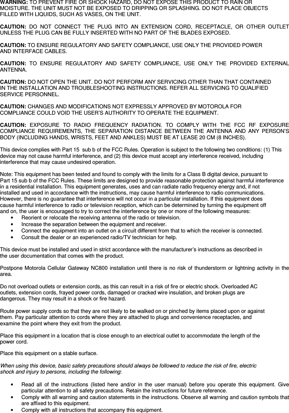 WARNING: TO PREVENT FIRE OR SHOCK HAZARD, DO NOT EXPOSE THIS PRODUCT TO RAIN OR  MOISTURE. THE UNIT MUST NOT BE EXPOSED TO DRIPPING OR SPLASHING. DO NOT PLACE OBJECTS  FILLED WITH LIQUIDS, SUCH AS VASES, ON THE UNIT.  CAUTION:  DO  NOT  CONNECT  THE  PLUG  INTO  AN  EXTENSION  CORD,  RECEPTACLE,  OR  OTHER  OUTLET UNLESS THE PLUG CAN BE FULLY INSERTED WITH NO PART OF THE BLADES EXPOSED.  CAUTION: TO ENSURE REGULATORY AND SAFETY COMPLIANCE, USE ONLY THE PROVIDED POWER  AND INTERFACE CABLES.  CAUTION:  TO  ENSURE  REGULATORY  AND  SAFETY  COMPLIANCE,  USE  ONLY  THE  PROVIDED  EXTERNAL ANTENNA.  CAUTION: DO NOT OPEN THE UNIT. DO NOT PERFORM ANY SERVICING OTHER THAN THAT CONTAINED  IN THE INSTALLATION AND TROUBLESHOOTING INSTRUCTIONS. REFER ALL SERVICING TO QUALIFIED  SERVICE PERSONNEL.  CAUTION: CHANGES AND MODIFICATIONS NOT EXPRESSLY APPROVED BY MOTOROLA FOR  COMPLIANCE COULD VOID THE USER’S AUTHORITY TO OPERATE THE EQUIPMENT.  CAUTION:  EXPOSURE  TO  RADIO  FREQUENCY  RADIATION.  TO  COMPLY  WITH  THE  FCC  RF  EXPOSURE COMPLIANCE  REQUIREMENTS,  THE  SEPARATION  DISTANCE  BETWEEN  THE  ANTENNA  AND  ANY  PERSON’S BODY (INCLUDING HANDS, WRISTS, FEET AND ANKLES) MUST BE AT LEASE 20 CM (8 INCHES).   This device complies with Part 15  sub b of the FCC Rules. Operation is subject to the following two conditions: (1) This  device may not cause harmful interference, and (2) this device must accept any interference received, including  interference that may cause undesired operation.  Note: This equipment has been tested and found to comply with the limits for a Class B digital device, pursuant to  Part 15 sub b of the FCC Rules. These limits are designed to provide reasonable protection against harmful interference  in a residential installation. This equipment generates, uses and can radiate radio frequency energy and, if not  installed and used in accordance with the instructions, may cause harmful interference to radio communications.  However, there is no guarantee that interference will not occur in a particular installation. If this equipment does  cause harmful interference to radio or television reception, which can be determined by turning the equipment off  and on, the user is encouraged to try to correct the interference by one or more of the following measures: •  Reorient or relocate the receiving antenna of the radio or television. •  Increase the separation between the equipment and receiver. •  Connect the equipment into an outlet on a circuit different from that to which the receiver is connected. •  Consult the dealer or an experienced radio/TV technician for help.  This device must be installed and used in strict accordance with the manufacturer’s instructions as described in  the user documentation that comes with the product.  Postpone Motorola Cellular Gateway NC800 installation until there is no risk of thunderstorm or lightning activity in the area.  Do not overload outlets or extension cords, as this can result in a risk of fire or electric shock. Overloaded AC  outlets, extension cords, frayed power cords, damaged or cracked wire insulation, and broken plugs are  dangerous. They may result in a shock or fire hazard.  Route power supply cords so that they are not likely to be walked on or pinched by items placed upon or against  them. Pay particular attention to cords where they are attached to plugs and convenience receptacles, and  examine the point where they exit from the product.  Place this equipment in a location that is close enough to an electrical outlet to accommodate the length of the  power cord.  Place this equipment on a stable surface.  When using this device, basic safety precautions should always be followed to reduce the risk of fire, electric  shock and injury to persons, including the following:  •  Read  all  of  the  instructions  (listed  here  and/or  in  the  user  manual)  before  you  operate  this  equipment.  Give particular attention to all safety precautions. Retain the instructions for future reference. •  Comply with all warning and caution statements in the instructions. Observe all warning and caution symbols that are affixed to this equipment. •  Comply with all instructions that accompany this equipment. 