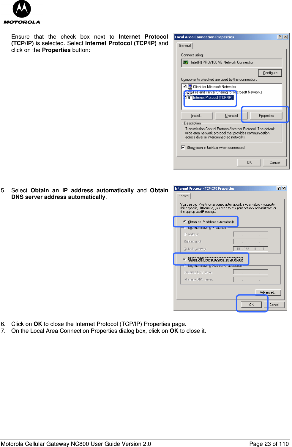  Motorola Cellular Gateway NC800 User Guide Version 2.0     Page 23 of 110  Ensure  that  the  check  box  next  to  Internet  Protocol (TCP/IP) is selected. Select Internet Protocol (TCP/IP) and click on the Properties button:                     5.  Select  Obtain  an  IP  address  automatically  and  Obtain DNS server address automatically.                   6.  Click on OK to close the Internet Protocol (TCP/IP) Properties page. 7.  On the Local Area Connection Properties dialog box, click on OK to close it.                