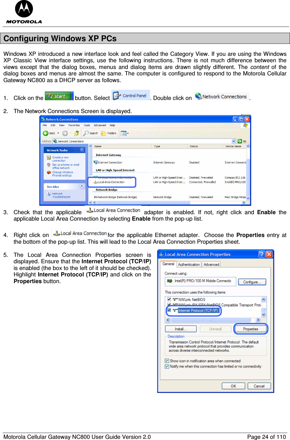  Motorola Cellular Gateway NC800 User Guide Version 2.0     Page 24 of 110  Configuring Windows XP PCs Windows XP introduced a new interface look and feel called the Category View. If you are using the Windows XP Classic  View interface settings, use  the  following  instructions.  There  is not  much  difference  between  the views  except  that  the  dialog  boxes,  menus  and  dialog  items  are  drawn  slightly  different.  The  content  of  the dialog boxes and menus are almost the same. The computer is configured to respond to the Motorola Cellular Gateway NC800 as a DHCP server as follows.  1.  Click on the   button. Select  . Double click on  .  2.  The Network Connections Screen is displayed.  3.  Check  that  the  applicable    adapter  is  enabled.  If  not,  right  click  and  Enable  the applicable Local Area Connection by selecting Enable from the pop-up list.  4.  Right click on  for the applicable Ethernet adapter.  Choose the Properties entry at the bottom of the pop-up list. This will lead to the Local Area Connection Properties sheet.   5.  The  Local  Area  Connection  Properties  screen  is displayed. Ensure that the Internet Protocol (TCP/IP) is enabled (the box to the left of it should be checked). Highlight Internet Protocol (TCP/IP) and click on the Properties button.                      
