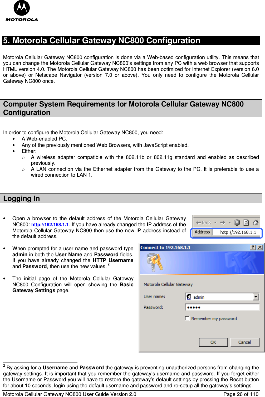  Motorola Cellular Gateway NC800 User Guide Version 2.0     Page 26 of 110  5. Motorola Cellular Gateway NC800 Configuration   Motorola Cellular Gateway NC800 configuration is done via a Web-based configuration utility. This means that you can change the Motorola Cellular Gateway NC800’s settings from any PC with a web browser that supports HTML version 4.0. The Motorola Cellular Gateway NC800 has been optimized for Internet Explorer (version 6.0 or  above)  or  Netscape  Navigator  (version  7.0  or  above).  You  only  need  to  configure  the  Motorola  Cellular Gateway NC800 once.  Computer System Requirements for Motorola Cellular Gateway NC800 Configuration  In order to configure the Motorola Cellular Gateway NC800, you need: •  A Web-enabled PC. •  Any of the previously mentioned Web Browsers, with JavaScript enabled. •  Either: o  A  wireless  adapter  compatible  with  the  802.11b  or  802.11g  standard  and  enabled  as  described previously. o  A LAN connection via the Ethernet adapter from the Gateway to the PC. It is preferable to use a wired connection to LAN 1.  Logging In    •  Open  a  browser  to  the  default  address  of  the  Motorola  Cellular  Gateway NC800: http://192.168.1.1. If you have already changed the IP address of the Motorola Cellular Gateway NC800 then use the new IP address instead of the default address.    •  When prompted for a user name and password type admin in both the User Name and Password fields. If  you  have  already  changed  the  HTTP  Username and Password, then use the new values. 2  •  The  initial  page  of  the  Motorola  Cellular  Gateway NC800  Configuration  will  open  showing  the  Basic Gateway Settings page.                                                                  2 By asking for a Username and Password the gateway is preventing unauthorized persons from changing the gateway settings. It is important that you remember the gateway’s username and password. If you forget either the Username or Password you will have to restore the gateway’s default settings by pressing the Reset button for about 10 seconds, login using the default username and password and re-setup all the gateway’s settings. 