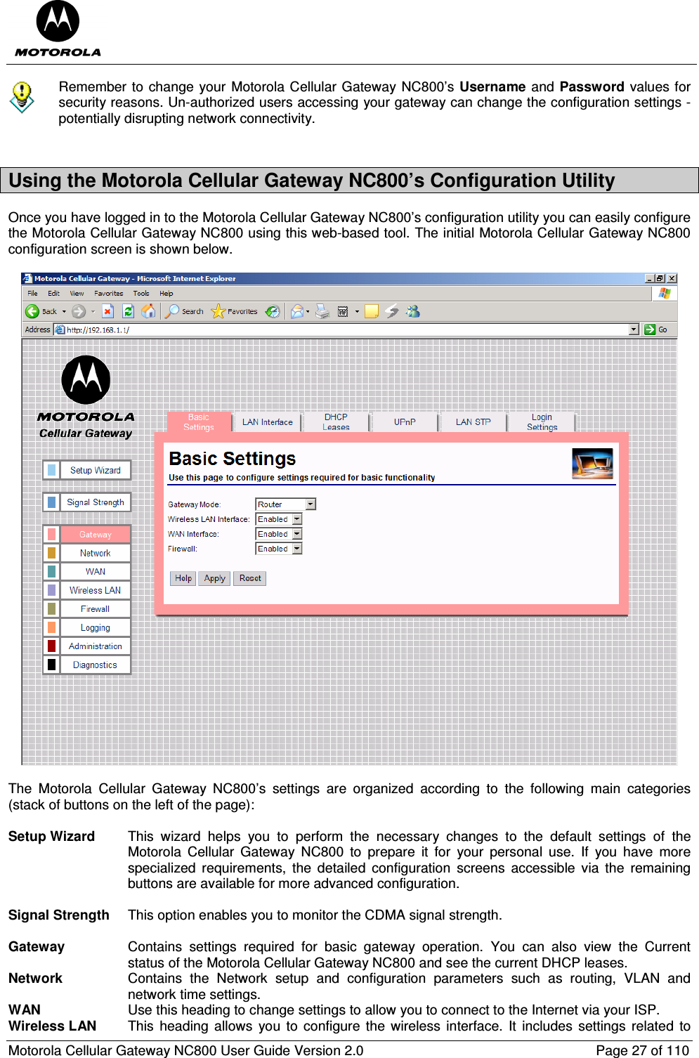  Motorola Cellular Gateway NC800 User Guide Version 2.0     Page 27 of 110   Remember to change your Motorola Cellular Gateway NC800’s Username and Password values for security reasons. Un-authorized users accessing your gateway can change the configuration settings - potentially disrupting network connectivity.  Using the Motorola Cellular Gateway NC800’s Configuration Utility Once you have logged in to the Motorola Cellular Gateway NC800’s configuration utility you can easily configure the Motorola Cellular Gateway NC800 using this web-based tool. The initial Motorola Cellular Gateway NC800 configuration screen is shown below.    The  Motorola  Cellular  Gateway  NC800’s  settings  are  organized  according  to  the  following  main  categories (stack of buttons on the left of the page):   Setup Wizard  This  wizard  helps  you  to  perform  the  necessary  changes  to  the  default  settings  of  the Motorola  Cellular  Gateway  NC800  to  prepare  it  for  your  personal  use.  If  you  have  more specialized  requirements,  the  detailed  configuration  screens  accessible  via  the  remaining buttons are available for more advanced configuration.   Signal Strength  This option enables you to monitor the CDMA signal strength.   Gateway  Contains  settings  required  for  basic  gateway  operation.  You  can  also  view  the  Current status of the Motorola Cellular Gateway NC800 and see the current DHCP leases. Network  Contains  the  Network  setup  and  configuration  parameters  such  as  routing,  VLAN  and network time settings. WAN  Use this heading to change settings to allow you to connect to the Internet via your ISP. Wireless LAN  This  heading allows  you  to configure  the  wireless  interface. It  includes  settings  related to 