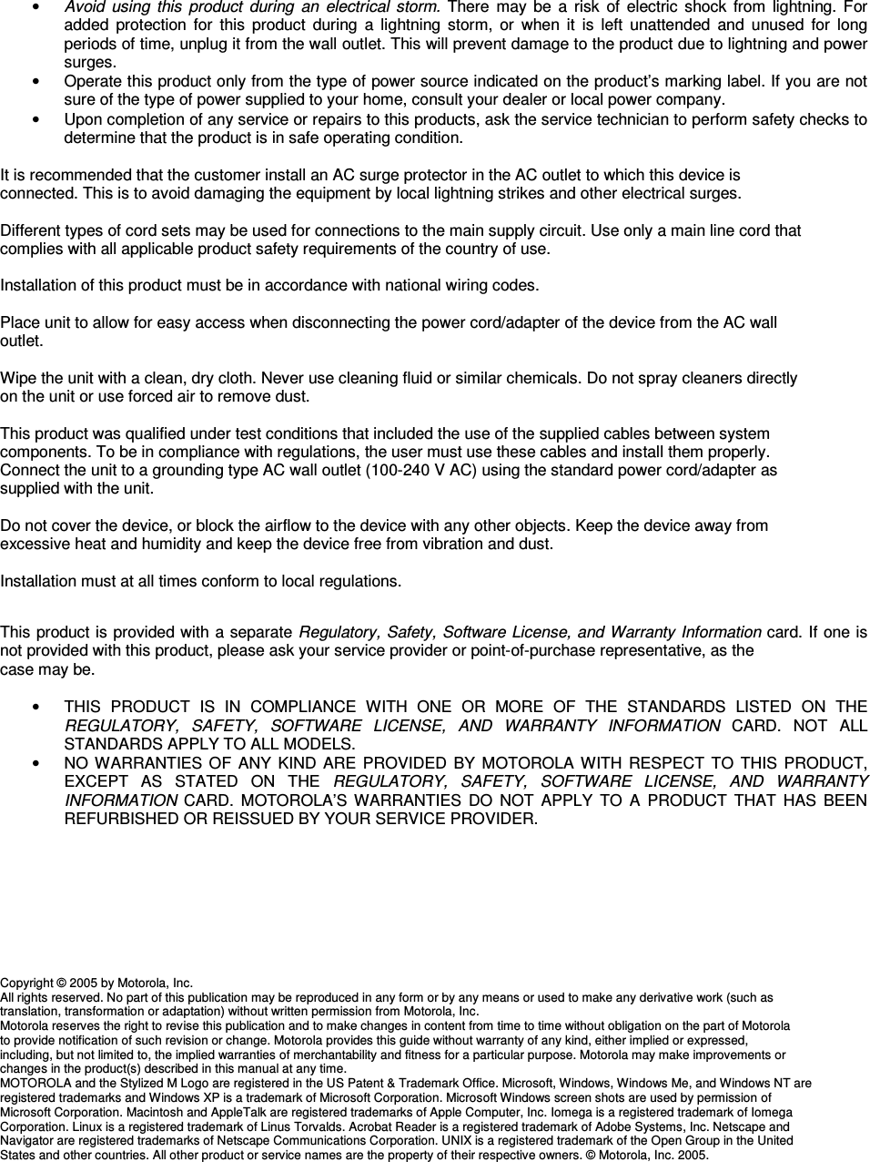 • Avoid  using  this  product  during  an  electrical  storm.  There  may  be  a  risk  of electric  shock  from  lightning. For added  protection  for  this  product  during  a  lightning  storm,  or  when  it  is  left  unattended  and  unused  for  long periods of time, unplug it from the wall outlet. This will prevent damage to the product due to lightning and power surges. •  Operate this product only from the type of power source indicated on the product’s marking label. If you are not sure of the type of power supplied to your home, consult your dealer or local power company. •  Upon completion of any service or repairs to this products, ask the service technician to perform safety checks to determine that the product is in safe operating condition.  It is recommended that the customer install an AC surge protector in the AC outlet to which this device is  connected. This is to avoid damaging the equipment by local lightning strikes and other electrical surges.  Different types of cord sets may be used for connections to the main supply circuit. Use only a main line cord that  complies with all applicable product safety requirements of the country of use.  Installation of this product must be in accordance with national wiring codes.  Place unit to allow for easy access when disconnecting the power cord/adapter of the device from the AC wall  outlet.  Wipe the unit with a clean, dry cloth. Never use cleaning fluid or similar chemicals. Do not spray cleaners directly  on the unit or use forced air to remove dust.  This product was qualified under test conditions that included the use of the supplied cables between system  components. To be in compliance with regulations, the user must use these cables and install them properly.  Connect the unit to a grounding type AC wall outlet (100-240 V AC) using the standard power cord/adapter as  supplied with the unit.  Do not cover the device, or block the airflow to the device with any other objects. Keep the device away from  excessive heat and humidity and keep the device free from vibration and dust.  Installation must at all times conform to local regulations.   This product is provided with a separate Regulatory, Safety, Software License, and Warranty Information card. If one is not provided with this product, please ask your service provider or point-of-purchase representative, as the  case may be.  •  THIS  PRODUCT  IS  IN  COMPLIANCE  WITH  ONE  OR  MORE  OF  THE  STANDARDS  LISTED  ON  THE REGULATORY,  SAFETY,  SOFTWARE  LICENSE,  AND  WARRANTY  INFORMATION  CARD.  NOT  ALL STANDARDS APPLY TO ALL MODELS. •  NO WARRANTIES OF ANY  KIND ARE  PROVIDED  BY  MOTOROLA  WITH RESPECT TO  THIS  PRODUCT, EXCEPT  AS  STATED  ON  THE  REGULATORY,  SAFETY,  SOFTWARE  LICENSE,  AND  WARRANTY INFORMATION  CARD.  MOTOROLA’S  WARRANTIES  DO  NOT  APPLY  TO  A  PRODUCT  THAT  HAS  BEEN REFURBISHED OR REISSUED BY YOUR SERVICE PROVIDER.         Copyright © 2005 by Motorola, Inc. All rights reserved. No part of this publication may be reproduced in any form or by any means or used to make any derivative work (such as  translation, transformation or adaptation) without written permission from Motorola, Inc. Motorola reserves the right to revise this publication and to make changes in content from time to time without obligation on the part of Motorola  to provide notification of such revision or change. Motorola provides this guide without warranty of any kind, either implied or expressed,  including, but not limited to, the implied warranties of merchantability and fitness for a particular purpose. Motorola may make improvements or  changes in the product(s) described in this manual at any time. MOTOROLA and the Stylized M Logo are registered in the US Patent &amp; Trademark Office. Microsoft, Windows, Windows Me, and Windows NT are  registered trademarks and Windows XP is a trademark of Microsoft Corporation. Microsoft Windows screen shots are used by permission of  Microsoft Corporation. Macintosh and AppleTalk are registered trademarks of Apple Computer, Inc. Iomega is a registered trademark of Iomega  Corporation. Linux is a registered trademark of Linus Torvalds. Acrobat Reader is a registered trademark of Adobe Systems, Inc. Netscape and  Navigator are registered trademarks of Netscape Communications Corporation. UNIX is a registered trademark of the Open Group in the United  States and other countries. All other product or service names are the property of their respective owners. © Motorola, Inc. 2005. 