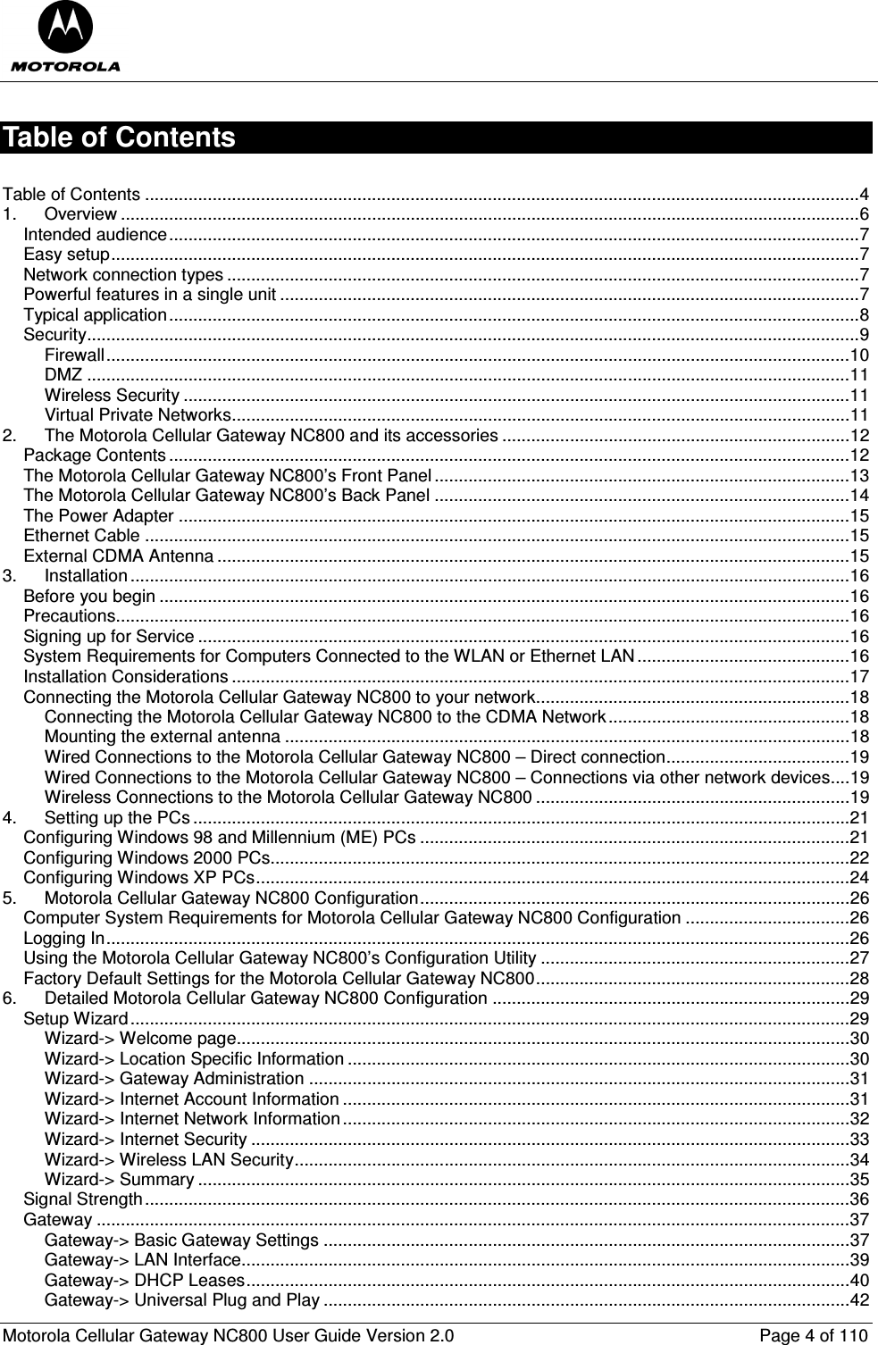  Motorola Cellular Gateway NC800 User Guide Version 2.0     Page 4 of 110  Table of Contents  Table of Contents ....................................................................................................................................................4 1. Overview .........................................................................................................................................................6 Intended audience...............................................................................................................................................7 Easy setup...........................................................................................................................................................7 Network connection types ...................................................................................................................................7 Powerful features in a single unit ........................................................................................................................7 Typical application...............................................................................................................................................8 Security................................................................................................................................................................9 Firewall..........................................................................................................................................................10 DMZ ..............................................................................................................................................................11 Wireless Security ..........................................................................................................................................11 Virtual Private Networks................................................................................................................................11 2. The Motorola Cellular Gateway NC800 and its accessories ........................................................................12 Package Contents .............................................................................................................................................12 The Motorola Cellular Gateway NC800’s Front Panel ......................................................................................13 The Motorola Cellular Gateway NC800’s Back Panel ......................................................................................14 The Power Adapter ...........................................................................................................................................15 Ethernet Cable ..................................................................................................................................................15 External CDMA Antenna ...................................................................................................................................15 3. Installation .....................................................................................................................................................16 Before you begin ...............................................................................................................................................16 Precautions........................................................................................................................................................16 Signing up for Service .......................................................................................................................................16 System Requirements for Computers Connected to the WLAN or Ethernet LAN............................................16 Installation Considerations ................................................................................................................................17 Connecting the Motorola Cellular Gateway NC800 to your network.................................................................18 Connecting the Motorola Cellular Gateway NC800 to the CDMA Network..................................................18 Mounting the external antenna .....................................................................................................................18 Wired Connections to the Motorola Cellular Gateway NC800 – Direct connection......................................19 Wired Connections to the Motorola Cellular Gateway NC800 – Connections via other network devices....19 Wireless Connections to the Motorola Cellular Gateway NC800 .................................................................19 4. Setting up the PCs ........................................................................................................................................21 Configuring Windows 98 and Millennium (ME) PCs .........................................................................................21 Configuring Windows 2000 PCs........................................................................................................................22 Configuring Windows XP PCs...........................................................................................................................24 5. Motorola Cellular Gateway NC800 Configuration.........................................................................................26 Computer System Requirements for Motorola Cellular Gateway NC800 Configuration ..................................26 Logging In..........................................................................................................................................................26 Using the Motorola Cellular Gateway NC800’s Configuration Utility ................................................................27 Factory Default Settings for the Motorola Cellular Gateway NC800.................................................................28 6. Detailed Motorola Cellular Gateway NC800 Configuration ..........................................................................29 Setup Wizard.....................................................................................................................................................29 Wizard-&gt; Welcome page...............................................................................................................................30 Wizard-&gt; Location Specific Information ........................................................................................................30 Wizard-&gt; Gateway Administration ................................................................................................................31 Wizard-&gt; Internet Account Information .........................................................................................................31 Wizard-&gt; Internet Network Information.........................................................................................................32 Wizard-&gt; Internet Security ............................................................................................................................33 Wizard-&gt; Wireless LAN Security...................................................................................................................34 Wizard-&gt; Summary .......................................................................................................................................35 Signal Strength..................................................................................................................................................36 Gateway ............................................................................................................................................................37 Gateway-&gt; Basic Gateway Settings .............................................................................................................37 Gateway-&gt; LAN Interface..............................................................................................................................39 Gateway-&gt; DHCP Leases.............................................................................................................................40 Gateway-&gt; Universal Plug and Play .............................................................................................................42 