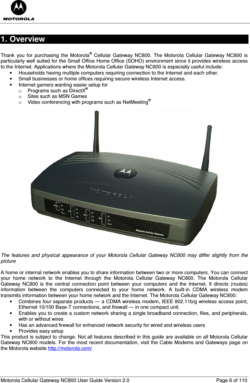  Motorola Cellular Gateway NC800 User Guide Version 2.0     Page 6 of 110  1. Overview  Thank  you  for  purchasing  the  Motorola®  Cellular  Gateway NC800.  The Motorola  Cellular Gateway NC800 is particularly well suited for the Small Office Home Office (SOHO) environment since it provides wireless access to the Internet. Applications where the Motorola Cellular Gateway NC800 is especially useful include: •  Households having multiple computers requiring connection to the Internet and each other. •  Small businesses or home offices requiring secure wireless Internet access. •  Internet gamers wanting easier setup for  o  Programs such as DirectX® o  Sites such as MSN Games o  Video conferencing with programs such as NetMeeting®    The  features  and  physical  appearance  of  your  Motorola Cellular  Gateway NC800  may  differ  slightly  from  the picture  A home or internal network enables you to share information between two or more computers. You can connect your  home  network  to  the  Internet  through  the  Motorola  Cellular  Gateway  NC800.  The  Motorola  Cellular Gateway  NC800  is the  central  connection  point between  your  computers  and  the Internet. It  directs  (routes) information  between  the  computers  connected  to  your  home  network.  A  built-in  CDMA  wireless  modem transmits information between your home network and the Internet. The Motorola Cellular Gateway NC800: •  Combines four separate products — a CDMA wireless modem, IEEE 802.11b/g wireless access point, Ethernet 10/100 Base-T connections, and firewall — in one compact unit. •  Enables you to create a custom network sharing a single broadband connection, files, and peripherals, with or without wires •  Has an advanced firewall for enhanced network security for wired and wireless users •  Provides easy setup This product is subject to change. Not all features described in this guide are available on all Motorola Cellular Gateway NC800 models. For the most recent documentation, visit the Cable Modems and Gateways page on the Motorola website http://motorola.com/  