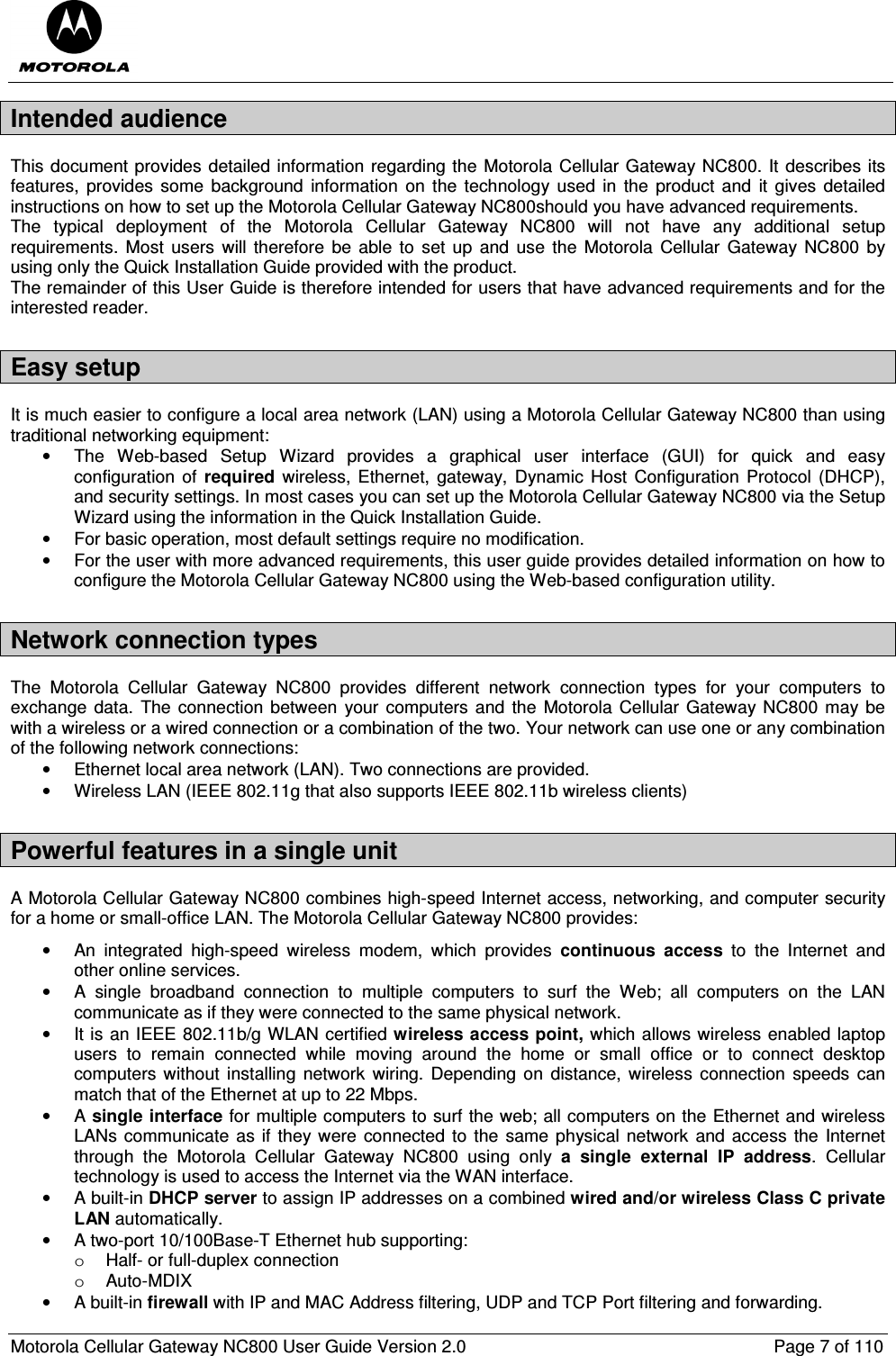  Motorola Cellular Gateway NC800 User Guide Version 2.0     Page 7 of 110  Intended audience This document provides detailed information regarding the Motorola Cellular Gateway NC800. It describes its features,  provides  some  background  information  on  the technology  used in  the product  and  it gives  detailed instructions on how to set up the Motorola Cellular Gateway NC800should you have advanced requirements. The  typical  deployment  of  the  Motorola  Cellular  Gateway  NC800  will  not  have  any  additional  setup requirements.  Most  users  will  therefore  be  able to  set up  and  use the  Motorola  Cellular Gateway NC800 by using only the Quick Installation Guide provided with the product. The remainder of this User Guide is therefore intended for users that have advanced requirements and for the interested reader. Easy setup It is much easier to configure a local area network (LAN) using a Motorola Cellular Gateway NC800 than using traditional networking equipment: •  The  Web-based  Setup  Wizard  provides  a  graphical  user  interface  (GUI)  for  quick  and  easy configuration  of  required  wireless, Ethernet,  gateway,  Dynamic Host Configuration  Protocol  (DHCP), and security settings. In most cases you can set up the Motorola Cellular Gateway NC800 via the Setup Wizard using the information in the Quick Installation Guide. •  For basic operation, most default settings require no modification. •  For the user with more advanced requirements, this user guide provides detailed information on how to configure the Motorola Cellular Gateway NC800 using the Web-based configuration utility. Network connection types The  Motorola  Cellular  Gateway  NC800  provides  different  network  connection  types  for  your  computers  to exchange data.  The connection between  your computers and  the Motorola Cellular Gateway NC800 may be with a wireless or a wired connection or a combination of the two. Your network can use one or any combination of the following network connections: •  Ethernet local area network (LAN). Two connections are provided. •  Wireless LAN (IEEE 802.11g that also supports IEEE 802.11b wireless clients) Powerful features in a single unit A Motorola Cellular Gateway NC800 combines high-speed Internet access, networking, and computer security for a home or small-office LAN. The Motorola Cellular Gateway NC800 provides: •  An  integrated  high-speed  wireless  modem,  which  provides  continuous  access  to  the  Internet  and other online services. •  A  single  broadband  connection  to  multiple  computers  to  surf  the  Web;  all  computers  on  the  LAN communicate as if they were connected to the same physical network. •  It is an IEEE 802.11b/g WLAN certified wireless access point, which allows wireless enabled laptop users  to  remain  connected  while  moving  around  the  home  or  small  office  or  to  connect  desktop computers without  installing  network  wiring.  Depending on  distance,  wireless  connection  speeds  can match that of the Ethernet at up to 22 Mbps. •  A single interface for multiple computers to surf the web; all computers on the Ethernet and wireless LANs communicate  as if  they were  connected to  the same physical network and access the Internet through  the  Motorola  Cellular  Gateway  NC800  using  only  a  single  external  IP  address.  Cellular technology is used to access the Internet via the WAN interface. •  A built-in DHCP server to assign IP addresses on a combined wired and/or wireless Class C private LAN automatically. •  A two-port 10/100Base-T Ethernet hub supporting: o  Half- or full-duplex connection o  Auto-MDIX •  A built-in firewall with IP and MAC Address filtering, UDP and TCP Port filtering and forwarding. 