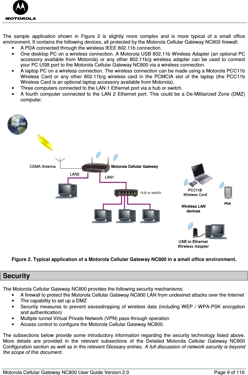  Motorola Cellular Gateway NC800 User Guide Version 2.0     Page 9 of 110   The  sample  application  shown  in  Figure  2  is  slightly  more  complex  and  is  more  typical  of  a  small  office environment. It contains the following devices, all protected by the Motorola Cellular Gateway NC800 firewall:  •  A PDA connected through the wireless IEEE 802.11b connection. •  One desktop PC on a wireless connection. A Motorola USB 802.11b Wireless Adapter (an optional PC accessory available from  Motorola) or any other 802.11b/g  wireless  adapter  can be  used to  connect your PC USB port to the Motorola Cellular Gateway NC800 via a wireless connection. •  A laptop PC on a wireless connection. The wireless connection can be made using a Motorola PCC11b Wireless  Card  or  any  other  802.11b/g  wireless  card  in  the  PCMCIA  slot  of  the  laptop  (the  PCC11b Wireless Card is an optional laptop accessory available from Motorola).   •  Three computers connected to the LAN 1 Ethernet port via a hub or switch. •  A fourth computer connected to the LAN 2 Ethernet port. This  could  be a De-Militarized Zone (DMZ) computer.  Motorola Cellular GatewayCDMA AntennaPDAWireless LANdevicesLAN2 LAN1 Figure 2. Typical application of a Motorola Cellular Gateway NC800 in a small office environment. Security The Motorola Cellular Gateway NC800 provides the following security mechanisms: •  A firewall to protect the Motorola Cellular Gateway NC800 LAN from undesired attacks over the Internet •  The capability to set up a DMZ •  Security measures to  prevent eavesdropping  of wireless data (including WEP / WPA-PSK encryption and authentication) •  Multiple tunnel Virtual Private Network (VPN) pass-through operation •  Access control to configure the Motorola Cellular Gateway NC800.  The subsections  below provide some  introductory information regarding the  security technology  listed above. More  details  are  provided  in  the  relevant  subsections  of  the  Detailed  Motorola  Cellular  Gateway  NC800 Configuration section as well as in the relevant Glossary entries. A full discussion of network security is beyond the scope of this document.   