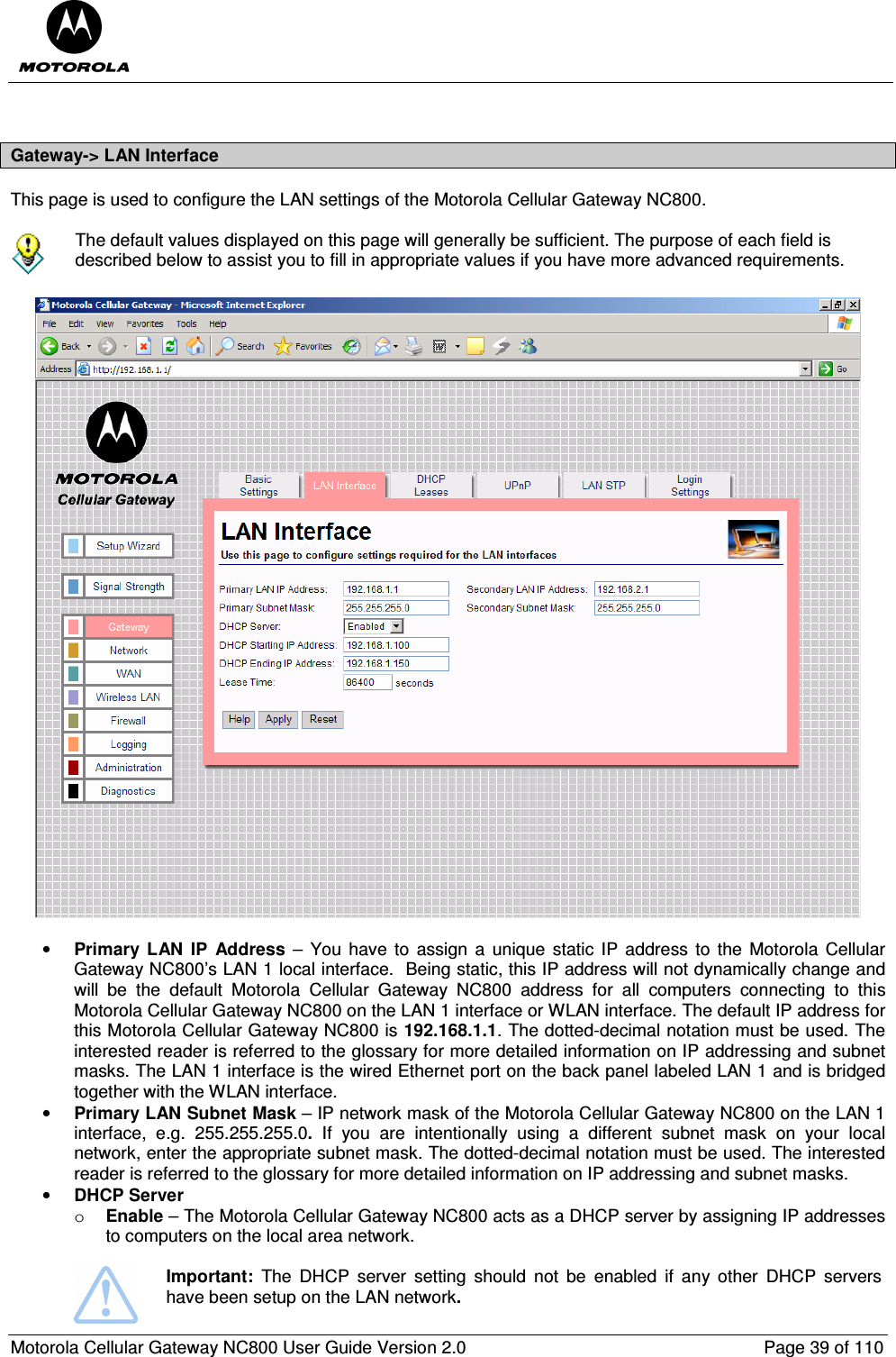  Motorola Cellular Gateway NC800 User Guide Version 2.0     Page 39 of 110   Gateway-&gt; LAN Interface This page is used to configure the LAN settings of the Motorola Cellular Gateway NC800.    The default values displayed on this page will generally be sufficient. The purpose of each field is described below to assist you to fill in appropriate values if you have more advanced requirements.    • Primary  LAN  IP  Address  –  You  have to  assign  a  unique  static IP address  to  the  Motorola Cellular Gateway NC800’s LAN 1 local interface.  Being static, this IP address will not dynamically change and will  be  the  default  Motorola  Cellular  Gateway  NC800  address  for  all  computers  connecting  to  this Motorola Cellular Gateway NC800 on the LAN 1 interface or WLAN interface. The default IP address for this Motorola Cellular Gateway NC800 is 192.168.1.1. The dotted-decimal notation must be used. The interested reader is referred to the glossary for more detailed information on IP addressing and subnet masks. The LAN 1 interface is the wired Ethernet port on the back panel labeled LAN 1 and is bridged together with the WLAN interface.  • Primary LAN Subnet Mask – IP network mask of the Motorola Cellular Gateway NC800 on the LAN 1 interface,  e.g.  255.255.255.0.  If  you  are  intentionally  using  a  different  subnet  mask  on  your  local network, enter the appropriate subnet mask. The dotted-decimal notation must be used. The interested reader is referred to the glossary for more detailed information on IP addressing and subnet masks. • DHCP Server   o Enable – The Motorola Cellular Gateway NC800 acts as a DHCP server by assigning IP addresses to computers on the local area network.   Important:  The  DHCP  server  setting  should  not  be  enabled  if  any  other  DHCP  servers have been setup on the LAN network. 