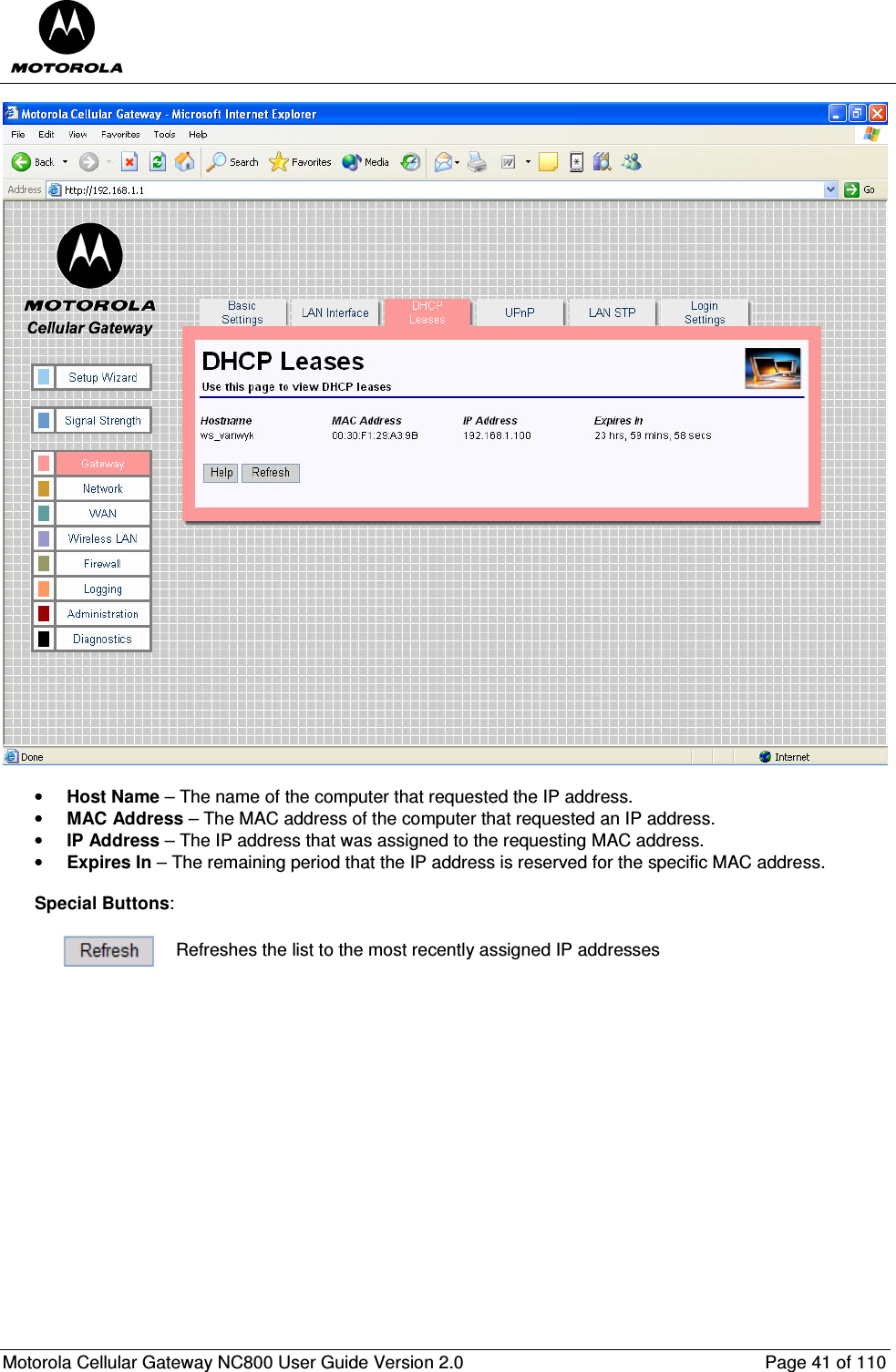  Motorola Cellular Gateway NC800 User Guide Version 2.0     Page 41 of 110    • Host Name – The name of the computer that requested the IP address. • MAC Address – The MAC address of the computer that requested an IP address. • IP Address – The IP address that was assigned to the requesting MAC address. • Expires In – The remaining period that the IP address is reserved for the specific MAC address.  Special Buttons:   Refreshes the list to the most recently assigned IP addresses  