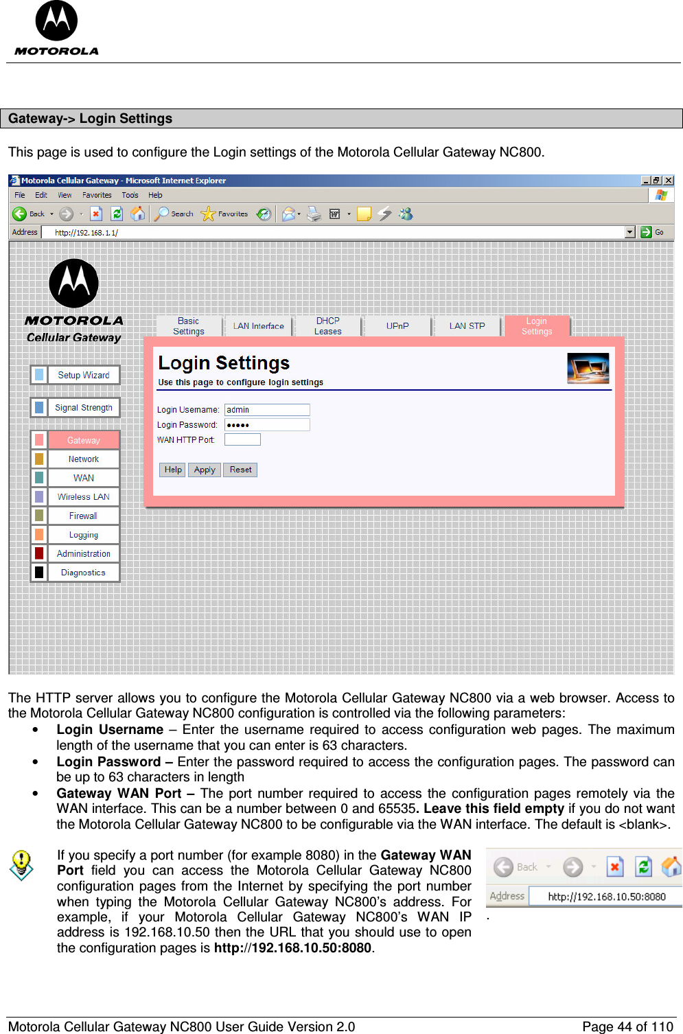  Motorola Cellular Gateway NC800 User Guide Version 2.0     Page 44 of 110   Gateway-&gt; Login Settings This page is used to configure the Login settings of the Motorola Cellular Gateway NC800.     The HTTP server allows you to configure the Motorola Cellular Gateway NC800 via a web browser. Access to the Motorola Cellular Gateway NC800 configuration is controlled via the following parameters: • Login  Username  – Enter  the  username required  to  access  configuration  web  pages.  The  maximum length of the username that you can enter is 63 characters. • Login Password – Enter the password required to access the configuration pages. The password can be up to 63 characters in length • Gateway  WAN  Port  –  The port  number required to  access  the  configuration pages remotely via the WAN interface. This can be a number between 0 and 65535. Leave this field empty if you do not want the Motorola Cellular Gateway NC800 to be configurable via the WAN interface. The default is &lt;blank&gt;.   If you specify a port number (for example 8080) in the Gateway WAN Port  field  you  can  access  the  Motorola  Cellular  Gateway  NC800 configuration pages from the Internet by specifying the port  number when  typing  the  Motorola  Cellular  Gateway  NC800’s  address.  For example,  if  your  Motorola  Cellular  Gateway  NC800’s  WAN  IP address is 192.168.10.50 then the URL that you should use to open the configuration pages is http://192.168.10.50:8080. .  