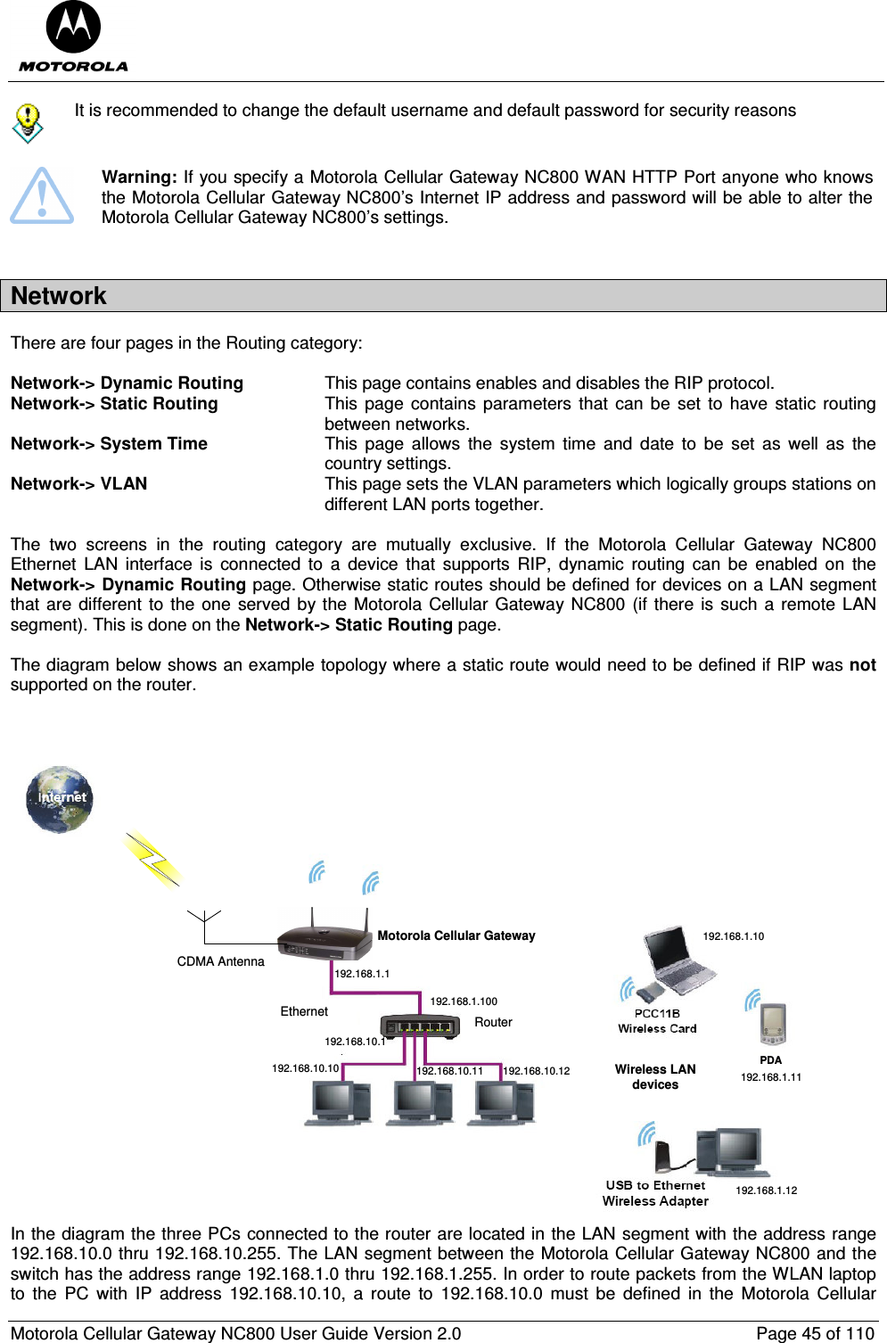  Motorola Cellular Gateway NC800 User Guide Version 2.0     Page 45 of 110   It is recommended to change the default username and default password for security reasons   Warning: If you specify a Motorola Cellular Gateway NC800 WAN HTTP Port anyone who knows the Motorola Cellular Gateway NC800’s Internet IP address and password will be able to alter the Motorola Cellular Gateway NC800’s settings.  Network There are four pages in the Routing category:  Network-&gt; Dynamic Routing  This page contains enables and disables the RIP protocol. Network-&gt; Static Routing  This page  contains parameters that  can  be  set  to have  static  routing between networks. Network-&gt; System Time  This  page  allows  the  system  time  and  date  to  be  set  as  well  as  the country settings. Network-&gt; VLAN  This page sets the VLAN parameters which logically groups stations on different LAN ports together.   The  two  screens  in  the  routing  category  are  mutually  exclusive.  If  the  Motorola  Cellular  Gateway  NC800 Ethernet  LAN  interface is  connected  to  a  device  that  supports  RIP,  dynamic  routing  can  be  enabled  on  the Network-&gt; Dynamic Routing page. Otherwise static routes should be defined for devices on a LAN segment that are  different to  the one  served  by  the Motorola Cellular Gateway  NC800 (if there is such a  remote  LAN segment). This is done on the Network-&gt; Static Routing page.  The diagram below shows an example topology where a static route would need to be defined if RIP was not supported on the router.    Motorola Cellular GatewayCDMA AntennaPDAWireless LAN devices192.168.1.100192.168.1.1192.168.10.10 192.168.10.11 192.168.10.12192.168.1.10192.168.1.11192.168.1.12192.168.10.1RouterEthernet In the diagram the three PCs connected to the router are located in the LAN segment with the address range 192.168.10.0 thru 192.168.10.255. The LAN segment between the Motorola Cellular Gateway NC800 and the switch has the address range 192.168.1.0 thru 192.168.1.255. In order to route packets from the WLAN laptop to  the  PC  with  IP  address  192.168.10.10,  a  route  to  192.168.10.0  must  be  defined  in  the  Motorola  Cellular 