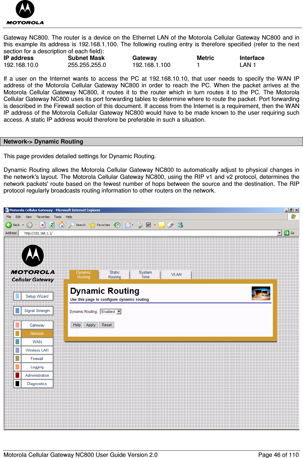  Motorola Cellular Gateway NC800 User Guide Version 2.0     Page 46 of 110  Gateway NC800. The router is a device on the Ethernet LAN of the Motorola Cellular Gateway NC800 and in this example its address is 192.168.1.100. The following routing entry is therefore specified (refer to the next section for a description of each field): IP address    Subnet Mask    Gateway    Metric    Interface 192.168.10.0    255.255.255.0    192.168.1.100    1    LAN 1  If  a  user  on  the  Internet  wants  to  access  the  PC  at  192.168.10.10,  that  user  needs  to  specify  the  WAN  IP address  of  the  Motorola  Cellular  Gateway  NC800  in  order  to  reach  the  PC.  When  the  packet  arrives  at  the Motorola  Cellular  Gateway  NC800,  it  routes  it  to  the  router  which  in  turn  routes  it  to  the  PC.  The  Motorola Cellular Gateway NC800 uses its port forwarding tables to determine where to route the packet. Port forwarding is described in the Firewall section of this document. If access from the Internet is a requirement, then the WAN IP address of the Motorola Cellular Gateway NC800 would have to be made known to the user requiring such access. A static IP address would therefore be preferable in such a situation.  Network-&gt; Dynamic Routing This page provides detailed settings for Dynamic Routing.  Dynamic Routing allows the Motorola Cellular Gateway NC800 to automatically adjust to physical changes in the network&apos;s layout. The Motorola Cellular Gateway NC800, using the RIP v1 and v2 protocol, determines the network packets&apos; route based on the fewest number of hops between the source and the destination. The RIP protocol regularly broadcasts routing information to other routers on the network.      