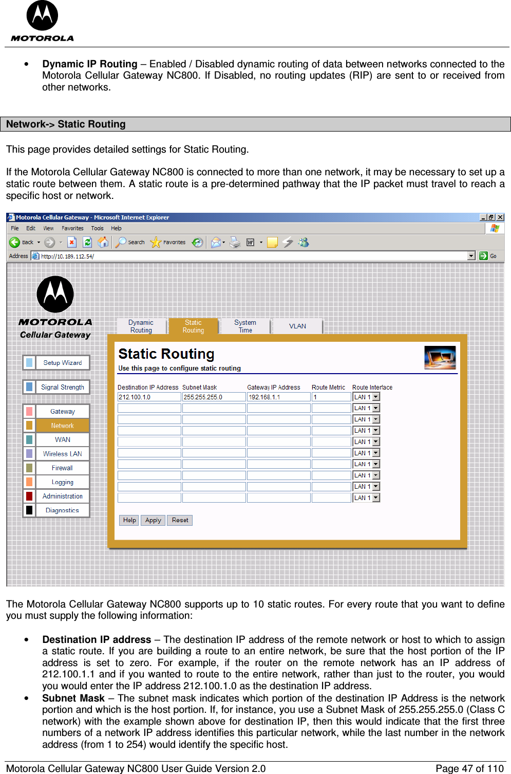  Motorola Cellular Gateway NC800 User Guide Version 2.0     Page 47 of 110  • Dynamic IP Routing – Enabled / Disabled dynamic routing of data between networks connected to the Motorola Cellular Gateway NC800. If Disabled, no routing updates (RIP) are sent to or received from other networks.  Network-&gt; Static Routing This page provides detailed settings for Static Routing.  If the Motorola Cellular Gateway NC800 is connected to more than one network, it may be necessary to set up a static route between them. A static route is a pre-determined pathway that the IP packet must travel to reach a specific host or network.     The Motorola Cellular Gateway NC800 supports up to 10 static routes. For every route that you want to define you must supply the following information:  • Destination IP address – The destination IP address of the remote network or host to which to assign a static route. If you are building a route to an entire network, be sure that the host portion of the IP address  is  set  to  zero.  For  example,  if  the  router  on  the  remote  network  has  an  IP  address  of 212.100.1.1 and if you wanted to route to the entire network, rather than just to the router, you would you would enter the IP address 212.100.1.0 as the destination IP address.  • Subnet Mask – The subnet mask indicates which portion of the destination IP Address is the network portion and which is the host portion. If, for instance, you use a Subnet Mask of 255.255.255.0 (Class C network) with the example shown above for destination IP, then this would indicate that the first three numbers of a network IP address identifies this particular network, while the last number in the network address (from 1 to 254) would identify the specific host. 