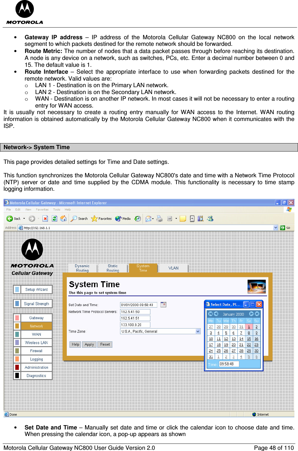  Motorola Cellular Gateway NC800 User Guide Version 2.0     Page 48 of 110  • Gateway  IP  address  –  IP  address  of  the  Motorola  Cellular  Gateway  NC800  on  the  local  network segment to which packets destined for the remote network should be forwarded. • Route Metric: The number of nodes that a data packet passes through before reaching its destination. A node is any device on a network, such as switches, PCs, etc. Enter a decimal number between 0 and 15. The default value is 1. • Route  Interface  –  Select  the  appropriate  interface  to  use  when  forwarding  packets  destined  for  the remote network. Valid values are:  o  LAN 1 - Destination is on the Primary LAN network.  o  LAN 2 - Destination is on the Secondary LAN network.  o  WAN - Destination is on another IP network. In most cases it will not be necessary to enter a routing entry for WAN access. It  is  usually  not  necessary  to  create  a  routing  entry  manually  for  WAN  access  to  the  Internet.  WAN  routing information is obtained automatically by the Motorola Cellular Gateway NC800 when it communicates with the ISP.   Network-&gt; System Time This page provides detailed settings for Time and Date settings.  This function synchronizes the Motorola Cellular Gateway NC800&apos;s date and time with a Network Time Protocol (NTP)  server  or  date  and  time  supplied  by  the CDMA  module.  This  functionality  is  necessary  to  time  stamp logging information.     • Set Date and  Time – Manually set date and time or click the calendar icon to choose date and time. When pressing the calendar icon, a pop-up appears as shown 