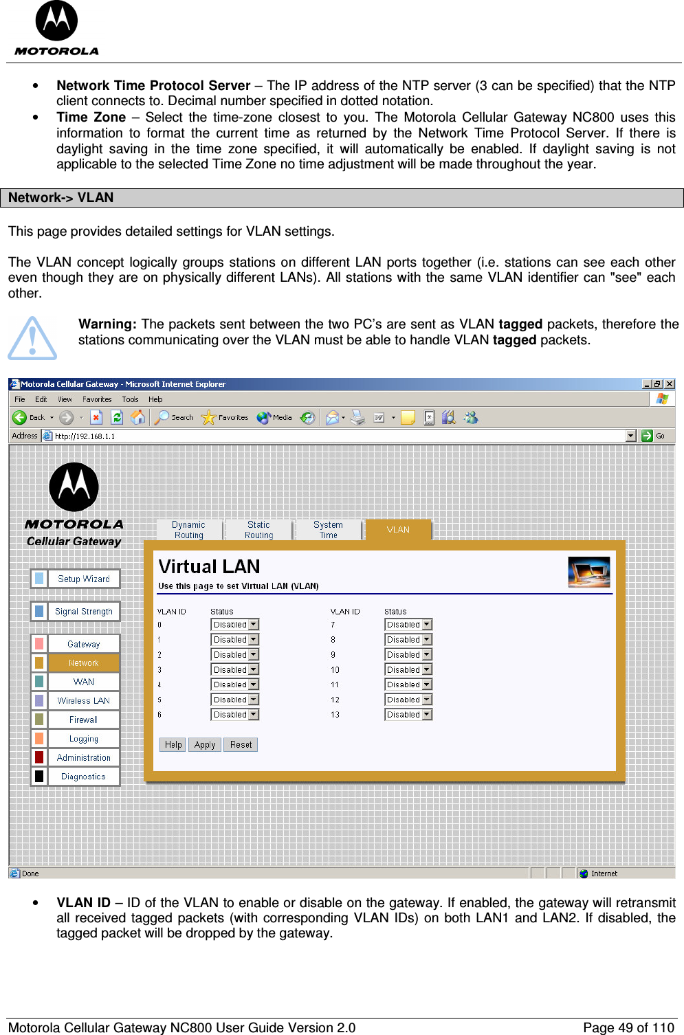  Motorola Cellular Gateway NC800 User Guide Version 2.0     Page 49 of 110  • Network Time Protocol Server – The IP address of the NTP server (3 can be specified) that the NTP client connects to. Decimal number specified in dotted notation.  • Time  Zone  –  Select  the  time-zone  closest  to  you.  The  Motorola  Cellular  Gateway  NC800  uses  this information  to  format  the  current  time  as  returned  by  the  Network  Time  Protocol  Server.  If  there  is daylight  saving  in  the  time  zone  specified,  it  will  automatically  be  enabled.  If  daylight  saving  is  not applicable to the selected Time Zone no time adjustment will be made throughout the year.    Network-&gt; VLAN This page provides detailed settings for VLAN settings.  The VLAN concept logically groups stations on different LAN  ports together (i.e. stations can see each other even though they are on physically different LANs). All stations with the same VLAN identifier can &quot;see&quot; each other.    Warning: The packets sent between the two PC’s are sent as VLAN tagged packets, therefore the stations communicating over the VLAN must be able to handle VLAN tagged packets.     • VLAN ID – ID of the VLAN to enable or disable on the gateway. If enabled, the gateway will retransmit all received tagged packets (with corresponding VLAN IDs) on both LAN1 and LAN2. If disabled, the tagged packet will be dropped by the gateway.  