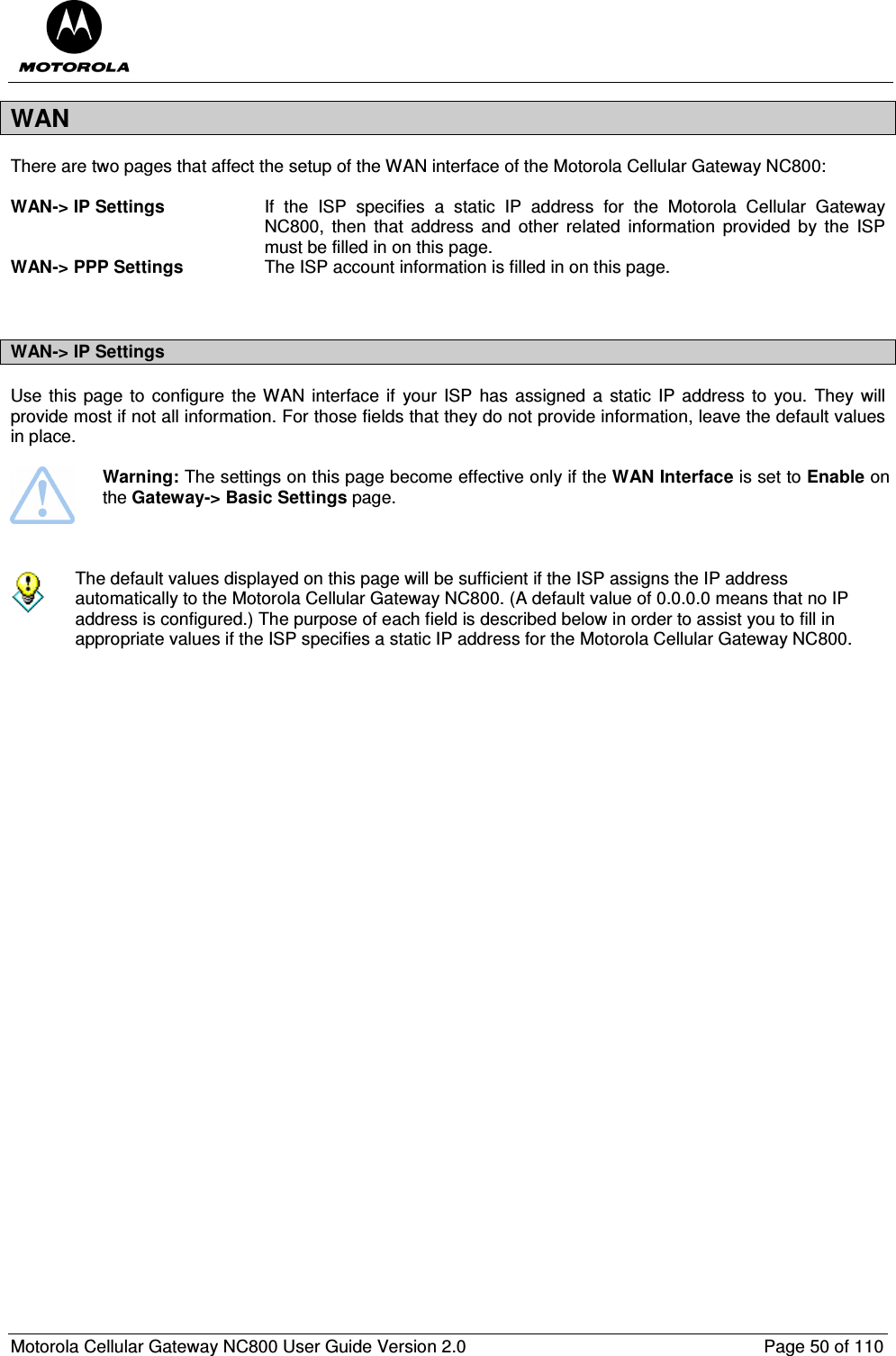  Motorola Cellular Gateway NC800 User Guide Version 2.0     Page 50 of 110  WAN There are two pages that affect the setup of the WAN interface of the Motorola Cellular Gateway NC800:  WAN-&gt; IP Settings  If  the  ISP  specifies  a  static  IP  address  for  the  Motorola  Cellular  Gateway NC800,  then  that  address  and  other  related  information  provided  by  the  ISP must be filled in on this page. WAN-&gt; PPP Settings  The ISP account information is filled in on this page.   WAN-&gt; IP Settings Use this page to configure the WAN  interface if  your ISP  has  assigned a  static  IP address  to  you. They will provide most if not all information. For those fields that they do not provide information, leave the default values in place.   Warning: The settings on this page become effective only if the WAN Interface is set to Enable on the Gateway-&gt; Basic Settings page.     The default values displayed on this page will be sufficient if the ISP assigns the IP address automatically to the Motorola Cellular Gateway NC800. (A default value of 0.0.0.0 means that no IP address is configured.) The purpose of each field is described below in order to assist you to fill in appropriate values if the ISP specifies a static IP address for the Motorola Cellular Gateway NC800.    