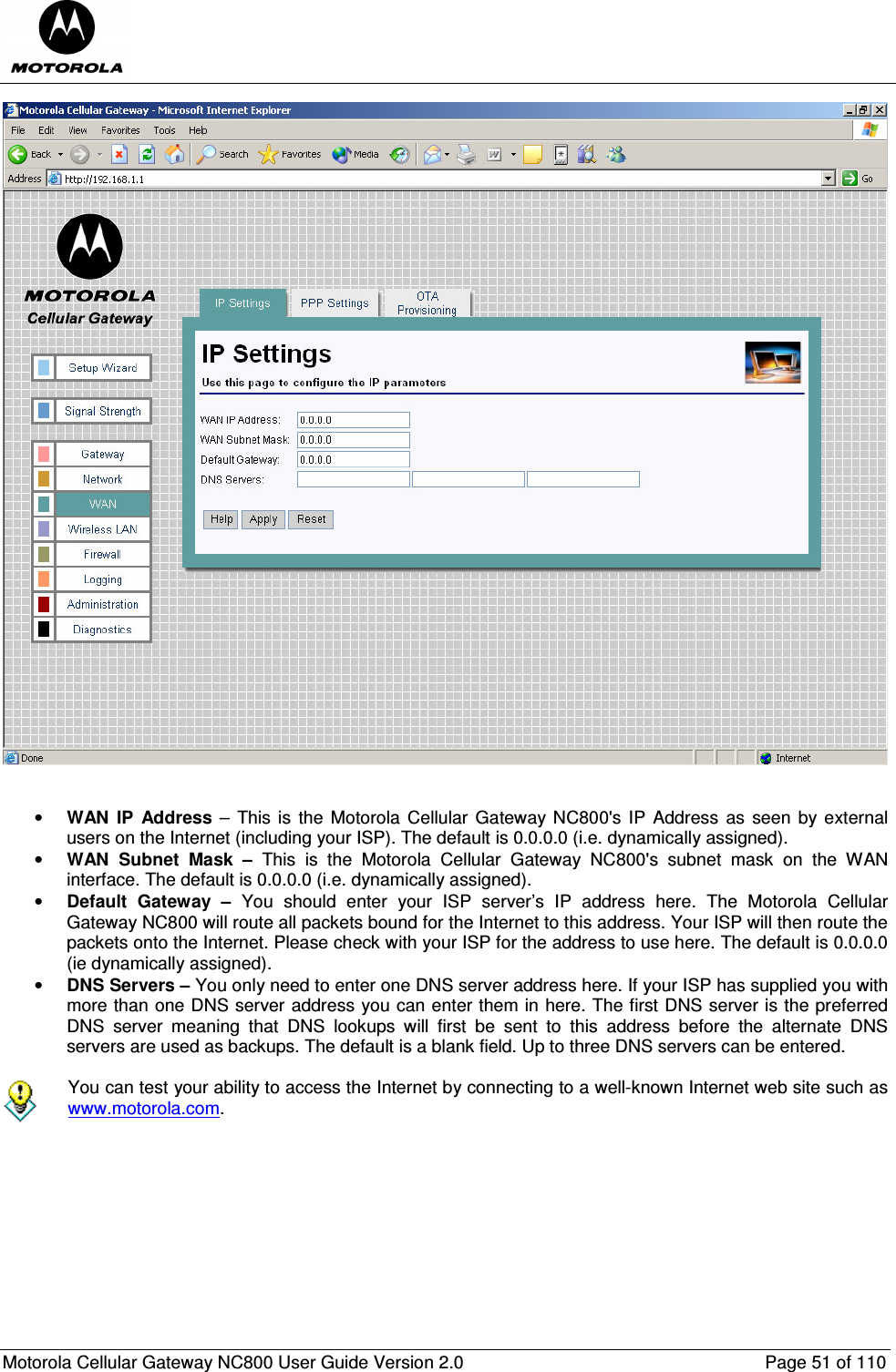  Motorola Cellular Gateway NC800 User Guide Version 2.0     Page 51 of 110     • WAN  IP  Address  –  This is  the Motorola  Cellular Gateway NC800&apos;s IP  Address  as  seen by external users on the Internet (including your ISP). The default is 0.0.0.0 (i.e. dynamically assigned). • WAN  Subnet  Mask  –  This  is  the  Motorola  Cellular  Gateway  NC800&apos;s  subnet  mask  on  the  WAN interface. The default is 0.0.0.0 (i.e. dynamically assigned). • Default  Gateway  –  You  should  enter  your  ISP  server’s  IP  address  here.  The  Motorola  Cellular Gateway NC800 will route all packets bound for the Internet to this address. Your ISP will then route the packets onto the Internet. Please check with your ISP for the address to use here. The default is 0.0.0.0 (ie dynamically assigned). • DNS Servers – You only need to enter one DNS server address here. If your ISP has supplied you with more than one DNS server address you can enter them in here. The first DNS server is the preferred DNS  server  meaning  that  DNS  lookups  will  first  be  sent  to  this  address  before  the  alternate  DNS servers are used as backups. The default is a blank field. Up to three DNS servers can be entered.   You can test your ability to access the Internet by connecting to a well-known Internet web site such as www.motorola.com.        