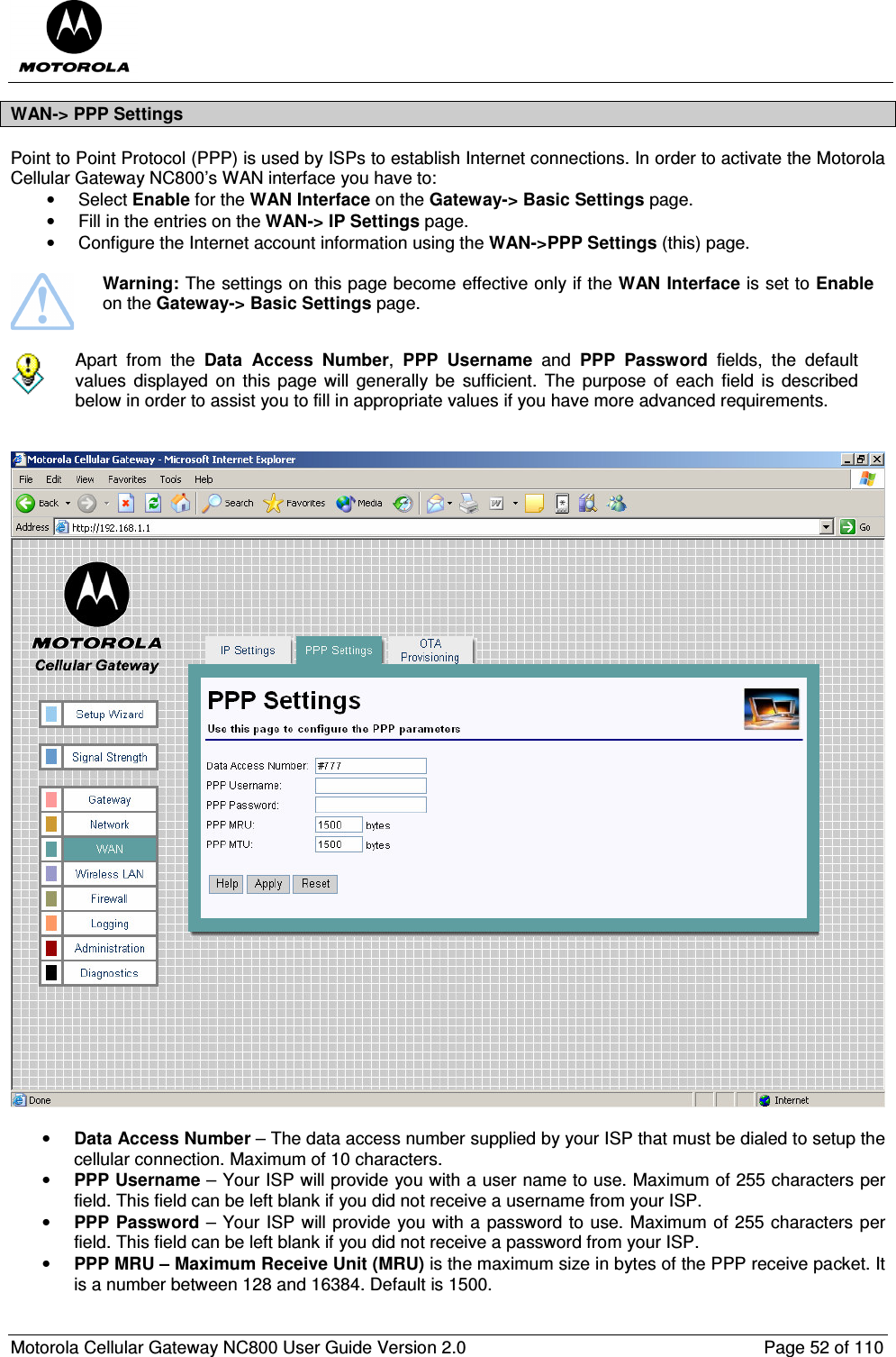  Motorola Cellular Gateway NC800 User Guide Version 2.0     Page 52 of 110  WAN-&gt; PPP Settings Point to Point Protocol (PPP) is used by ISPs to establish Internet connections. In order to activate the Motorola Cellular Gateway NC800’s WAN interface you have to: •  Select Enable for the WAN Interface on the Gateway-&gt; Basic Settings page.  •  Fill in the entries on the WAN-&gt; IP Settings page. •  Configure the Internet account information using the WAN-&gt;PPP Settings (this) page.   Warning: The settings on this page become effective only if the WAN Interface is set to Enable on the Gateway-&gt; Basic Settings page.   Apart  from  the  Data  Access  Number,  PPP  Username  and  PPP  Password  fields,  the  default values  displayed  on  this  page will  generally be  sufficient.  The  purpose  of  each  field  is  described below in order to assist you to fill in appropriate values if you have more advanced requirements.      • Data Access Number – The data access number supplied by your ISP that must be dialed to setup the cellular connection. Maximum of 10 characters.  • PPP Username – Your ISP will provide you with a user name to use. Maximum of 255 characters per field. This field can be left blank if you did not receive a username from your ISP. • PPP Password – Your ISP will provide you with a password to use. Maximum of 255 characters per field. This field can be left blank if you did not receive a password from your ISP. • PPP MRU – Maximum Receive Unit (MRU) is the maximum size in bytes of the PPP receive packet. It is a number between 128 and 16384. Default is 1500. 