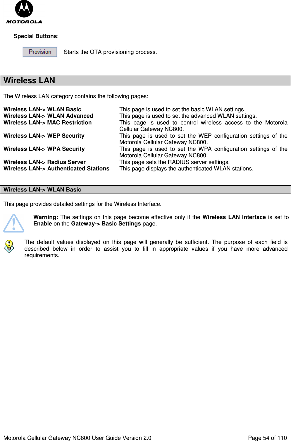  Motorola Cellular Gateway NC800 User Guide Version 2.0     Page 54 of 110  Special Buttons:   Starts the OTA provisioning process.  Wireless LAN The Wireless LAN category contains the following pages:  Wireless LAN-&gt; WLAN Basic  This page is used to set the basic WLAN settings. Wireless LAN-&gt; WLAN Advanced  This page is used to set the advanced WLAN settings. Wireless LAN-&gt; MAC Restriction  This  page  is  used  to  control  wireless  access  to  the  Motorola Cellular Gateway NC800. Wireless LAN-&gt; WEP Security  This  page  is  used  to  set  the  WEP  configuration  settings  of  the Motorola Cellular Gateway NC800. Wireless LAN-&gt; WPA Security  This  page  is  used  to  set  the  WPA  configuration  settings  of  the Motorola Cellular Gateway NC800. Wireless LAN-&gt; Radius Server  This page sets the RADIUS server settings. Wireless LAN-&gt; Authenticated Stations  This page displays the authenticated WLAN stations.   Wireless LAN-&gt; WLAN Basic  This page provides detailed settings for the Wireless Interface.     Warning: The settings on this page become effective only if the Wireless LAN Interface is set to Enable on the Gateway-&gt; Basic Settings page.    The  default  values  displayed  on  this  page  will  generally  be  sufficient.  The  purpose  of  each  field  is described  below  in  order  to  assist  you  to  fill  in  appropriate  values  if  you  have  more  advanced requirements.    