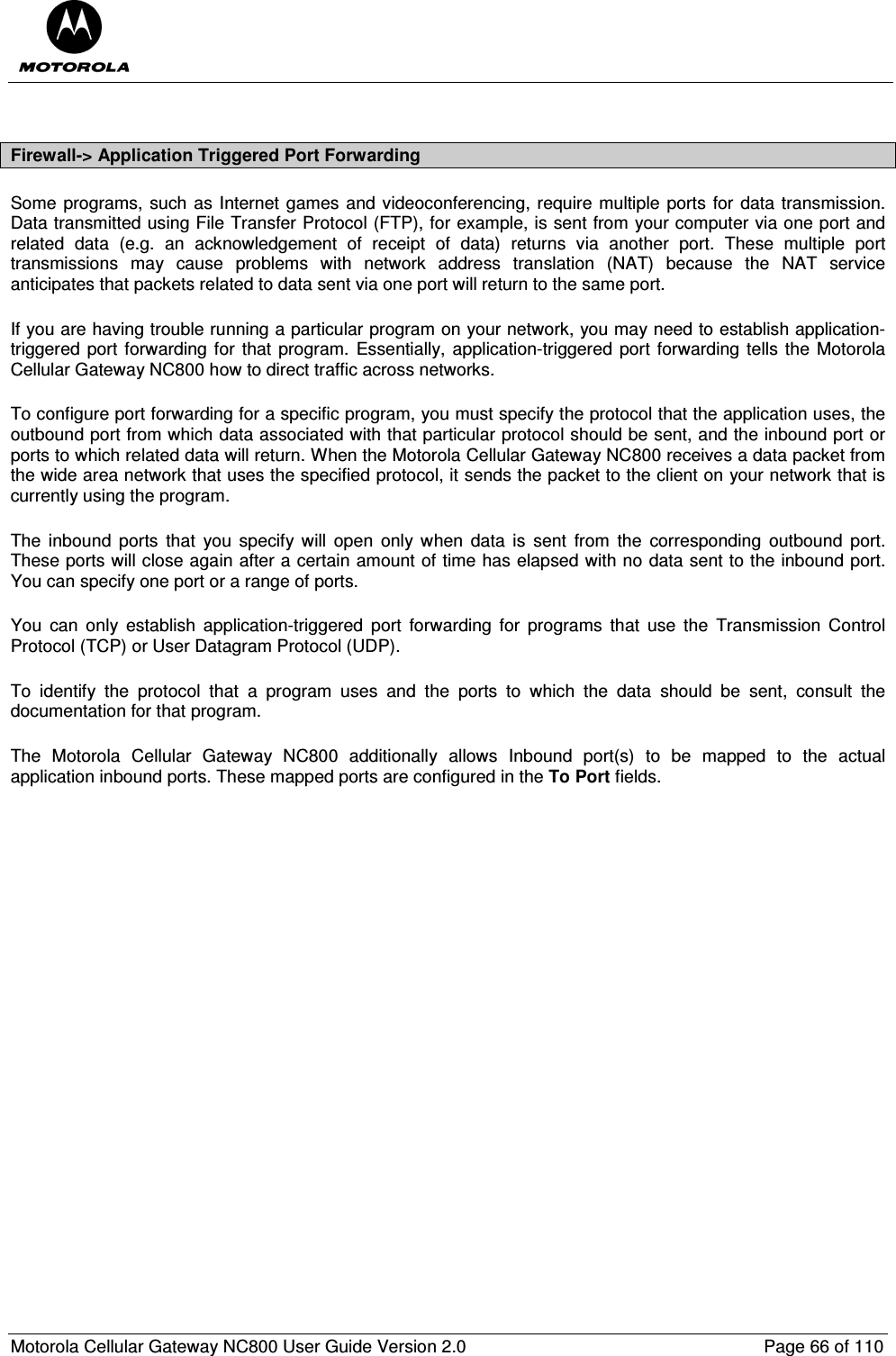  Motorola Cellular Gateway NC800 User Guide Version 2.0     Page 66 of 110   Firewall-&gt; Application Triggered Port Forwarding Some programs, such as Internet games and videoconferencing, require multiple ports for data transmission. Data transmitted using File Transfer Protocol (FTP), for example, is sent from your computer via one port and related  data  (e.g.  an  acknowledgement  of  receipt  of  data)  returns  via  another  port.  These  multiple  port transmissions  may  cause  problems  with  network  address  translation  (NAT)  because  the  NAT  service anticipates that packets related to data sent via one port will return to the same port. If you are having trouble running a particular program on your network, you may need to establish application-triggered port forwarding for that  program.  Essentially, application-triggered port  forwarding tells the Motorola Cellular Gateway NC800 how to direct traffic across networks. To configure port forwarding for a specific program, you must specify the protocol that the application uses, the outbound port from which data associated with that particular protocol should be sent, and the inbound port or ports to which related data will return. When the Motorola Cellular Gateway NC800 receives a data packet from the wide area network that uses the specified protocol, it sends the packet to the client on your network that is currently using the program. The  inbound  ports  that  you  specify  will  open  only when  data  is  sent  from  the  corresponding  outbound  port. These ports will close again after a certain amount of time has elapsed with no data sent to the inbound port. You can specify one port or a range of ports. You  can  only  establish  application-triggered  port  forwarding  for  programs  that  use  the  Transmission  Control Protocol (TCP) or User Datagram Protocol (UDP). To  identify  the  protocol  that  a  program  uses  and  the  ports  to  which  the  data  should  be  sent,  consult  the documentation for that program. The  Motorola  Cellular  Gateway  NC800  additionally  allows  Inbound  port(s)  to  be  mapped  to  the  actual application inbound ports. These mapped ports are configured in the To Port fields.  