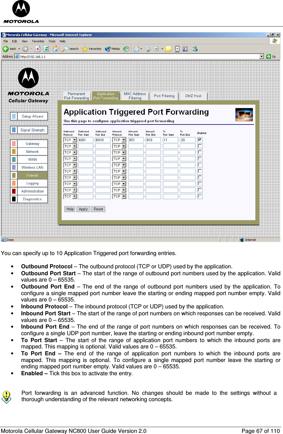  Motorola Cellular Gateway NC800 User Guide Version 2.0     Page 67 of 110   You can specify up to 10 Application Triggered port forwarding entries.  • Outbound Protocol – The outbound protocol (TCP or UDP) used by the application. • Outbound Port Start – The start of the range of outbound port numbers used by the application. Valid values are 0 – 65535. • Outbound  Port  End –  The end  of  the  range  of  outbound  port  numbers used  by  the  application. To configure a single mapped port number leave the starting or ending mapped port number empty. Valid values are 0 – 65535. • Inbound Protocol – The inbound protocol (TCP or UDP) used by the application. • Inbound Port Start – The start of the range of port numbers on which responses can be received. Valid values are 0 – 65535. • Inbound Port End – The end of the range of port numbers on which responses can be received. To configure a single UDP port number, leave the starting or ending inbound port number empty.  • To  Port  Start  –  The  start  of  the  range  of  application  port  numbers  to  which  the  inbound  ports  are mapped. This mapping is optional. Valid values are 0 – 65535. • To  Port  End  –  The  end  of  the  range  of  application  port  numbers  to  which  the  inbound  ports  are mapped.  This  mapping  is  optional.  To  configure  a  single  mapped  port  number  leave  the  starting  or ending mapped port number empty. Valid values are 0 – 65535. • Enabled – Tick this box to activate the entry.    Port  forwarding  is  an  advanced  function.  No  changes  should  be  made  to  the  settings  without  a thorough understanding of the relevant networking concepts.  