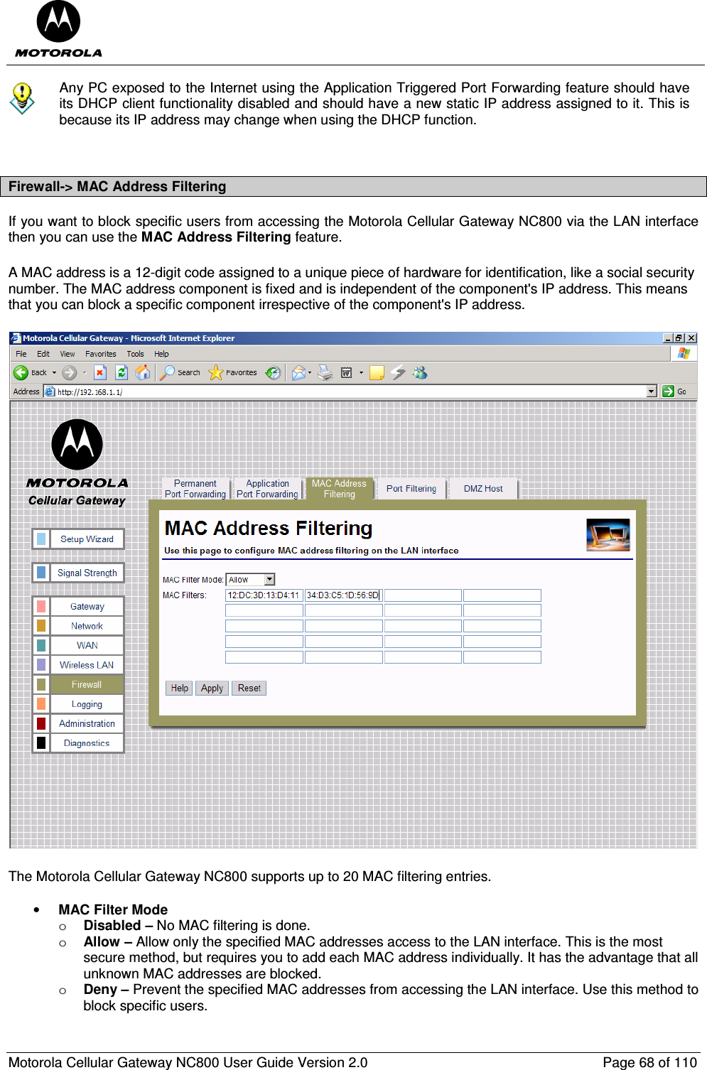  Motorola Cellular Gateway NC800 User Guide Version 2.0     Page 68 of 110   Any PC exposed to the Internet using the Application Triggered Port Forwarding feature should have its DHCP client functionality disabled and should have a new static IP address assigned to it. This is because its IP address may change when using the DHCP function.   Firewall-&gt; MAC Address Filtering If you want to block specific users from accessing the Motorola Cellular Gateway NC800 via the LAN interface then you can use the MAC Address Filtering feature. A MAC address is a 12-digit code assigned to a unique piece of hardware for identification, like a social security number. The MAC address component is fixed and is independent of the component&apos;s IP address. This means that you can block a specific component irrespective of the component&apos;s IP address.  The Motorola Cellular Gateway NC800 supports up to 20 MAC filtering entries.  • MAC Filter Mode o Disabled – No MAC filtering is done. o Allow – Allow only the specified MAC addresses access to the LAN interface. This is the most secure method, but requires you to add each MAC address individually. It has the advantage that all unknown MAC addresses are blocked. o Deny – Prevent the specified MAC addresses from accessing the LAN interface. Use this method to block specific users. 