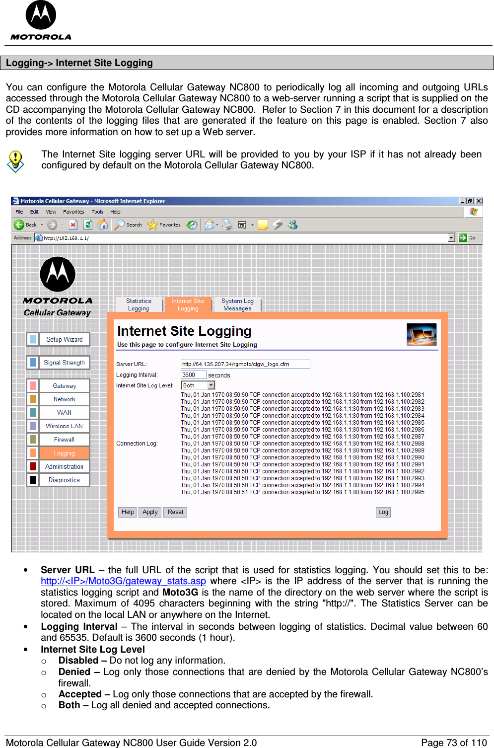  Motorola Cellular Gateway NC800 User Guide Version 2.0     Page 73 of 110  Logging-&gt; Internet Site Logging You can configure the  Motorola  Cellular  Gateway NC800  to periodically  log all  incoming  and outgoing  URLs accessed through the Motorola Cellular Gateway NC800 to a web-server running a script that is supplied on the CD accompanying the Motorola Cellular Gateway NC800.  Refer to Section 7 in this document for a description of the  contents  of  the  logging  files  that  are  generated  if  the  feature  on  this  page  is  enabled.  Section  7  also provides more information on how to set up a Web server.   The Internet  Site logging server URL will be  provided to you by your ISP if it has not already been configured by default on the Motorola Cellular Gateway NC800.     • Server  URL –  the full URL  of the script that is used  for statistics  logging.  You should set  this to  be: http://&lt;IP&gt;/Moto3G/gateway_stats.asp where &lt;IP&gt; is the  IP address  of  the  server that is  running  the statistics logging script and Moto3G is the name of the directory on the web server where the script is stored.  Maximum of  4095  characters  beginning with  the  string  &quot;http://&quot;.  The  Statistics  Server  can  be located on the local LAN or anywhere on the Internet. • Logging  Interval –  The interval in  seconds between logging of statistics. Decimal  value between 60 and 65535. Default is 3600 seconds (1 hour). • Internet Site Log Level o Disabled – Do not log any information. o Denied – Log only those connections that are denied by the Motorola Cellular Gateway NC800’s firewall. o Accepted – Log only those connections that are accepted by the firewall. o Both – Log all denied and accepted connections. 