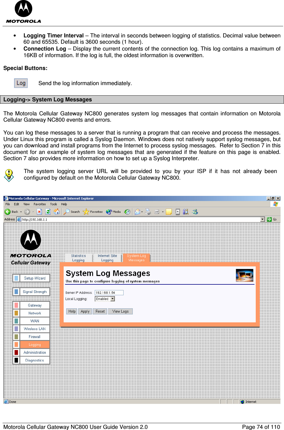  Motorola Cellular Gateway NC800 User Guide Version 2.0     Page 74 of 110  • Logging Timer Interval – The interval in seconds between logging of statistics. Decimal value between 60 and 65535. Default is 3600 seconds (1 hour). • Connection Log – Display the current contents of the connection log. This log contains a maximum of 16KB of information. If the log is full, the oldest information is overwritten.  Special Buttons:   Send the log information immediately. Logging-&gt; System Log Messages The Motorola  Cellular Gateway NC800 generates system log messages that contain information  on Motorola Cellular Gateway NC800 events and errors.  You can log these messages to a server that is running a program that can receive and process the messages. Under Linux this program is called a Syslog Daemon. Windows does not natively support syslog messages, but you can download and install programs from the Internet to process syslog messages.  Refer to Section 7 in this document for an example of system log messages that are generated if the feature  on this page  is enabled. Section 7 also provides more information on how to set up a Syslog Interpreter.   The  system  logging  server  URL  will  be  provided  to  you  by  your  ISP  if  it  has  not  already  been configured by default on the Motorola Cellular Gateway NC800.     