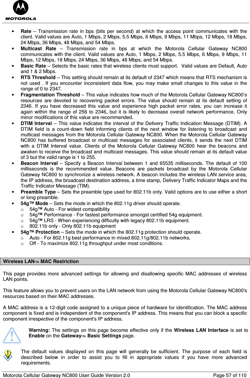  Motorola Cellular Gateway NC800 User Guide Version 2.0     Page 57 of 110  • Rate –  Transmission  rate  in  bps (bits per second) at  which the  access  point  communicates  with the client. Valid values are Auto, 1 Mbps, 2 Mbps, 5.5 Mbps, 6 Mbps, 9 Mbps, 11 Mbps, 12 Mbps, 18 Mbps, 24 Mbps, 36 Mbps, 48 Mbps, and 54 Mbps.  • Multicast  Rate  –  Transmission  rate  in  bps  at  which  the  Motorola  Cellular  Gateway  NC800 communicates with the client. Valid values are Auto, 1 Mbps, 2 Mbps, 5.5 Mbps, 6 Mbps, 9 Mbps, 11 Mbps, 12 Mbps, 18 Mbps, 24 Mbps, 36 Mbps, 48 Mbps, and 54 Mbps.  • Basic Rate – Selects the basic rates that wireless clients must support.  Valid values are Default, Auto and 1 &amp; 2 Mbps. • RTS Threshold – This setting should remain at its default of 2347 which means that RTS mechanism is not used . If you  encounter  inconsistent data  flow,  you may  make  small changes to  this value in  the range of 0 to 2347. • Fragmentation Threshold – This value indicates how much of the Motorola Cellular Gateway NC800’s resources  are  devoted  to  recovering  packet  errors.  The  value  should  remain  at  its  default  setting  of 2346.  If  you  have  decreased  this  value  and  experience  high  packet  error  rates,  you  can  increase  it again within  the range of  256 to  2346,  but  it  is likely  to  decrease  overall  network  performance. Only minor modifications of this value are recommended. • DTIM Interval – This value indicates the interval of the Delivery Traffic Indication Message (DTIM). A DTIM  field  is  a  count-down  field  informing  clients  of  the  next  window  for  listening  to  broadcast  and multicast messages from the Motorola Cellular Gateway NC800. When the Motorola Cellular Gateway NC800  has buffered  broadcast  or  multicast messages  for associated  clients,  it  sends  the  next  DTIM with  a  DTIM  Interval  value.  Clients  of  the  Motorola  Cellular  Gateway  NC800  hear  the  beacons  and awaken to receive the broadcast and multicast messages. This value should remain at its default value of 3 but the valid range is 1 to 255.  • Beacon  Interval –  Specify a Beacon Interval between 1 and 65535 milliseconds. The default of  100 milliseconds  is  the  recommended  value.  Beacons  are  packets  broadcast  by  the  Motorola  Cellular Gateway NC800 to synchronize a wireless network. A beacon includes the wireless LAN service area, the IP address, the broadcast destination address, a time stamp, Delivery Traffic Indicator Maps and the Traffic Indicator Message (TIM). • Preamble Type – Sets the preamble type used for 802.11b only. Valid options are to use either a short or long preamble. • 54g™ Mode – Sets the mode in which the 802.11g driver should operate.  o  54g™ Auto - For widest compatibility  o  54g™ Performance - For fastest performance amongst certified 54g equipment.  o  54g™ LRS - When experiencing difficulty with legacy 802.11b equipment.  o  802.11b only - Only 802.11b equipment  • 54g™ Protection – Sets the mode in which the 802.11g protection should operate.  o  Auto - For 802.11g best performance in mixed 802.11g/802.11b networks.  o  Off - To maximize 802.11g throughput under most conditions.   Wireless LAN-&gt; MAC Restriction  This page  provides more advanced  settings  for allowing and disallowing  specific MAC  addresses of wireless LAN points.  This feature allows you to prevent users on the LAN network from using the Motorola Cellular Gateway NC800&apos;s resources based on their MAC addresses.   A MAC address is a 12-digit code assigned to a unique piece of hardware for identification. The MAC address component is fixed and is independent of the component&apos;s IP address. This means that you can block a specific component irrespective of the component&apos;s IP address.   Warning: The settings on this page become effective only if the Wireless LAN Interface is set to Enable on the Gateway-&gt; Basic Settings page.     The  default  values  displayed  on  this  page  will  generally  be  sufficient.  The  purpose  of  each  field  is described  below  in  order  to  assist  you  to  fill  in  appropriate  values  if  you  have  more  advanced requirements.  