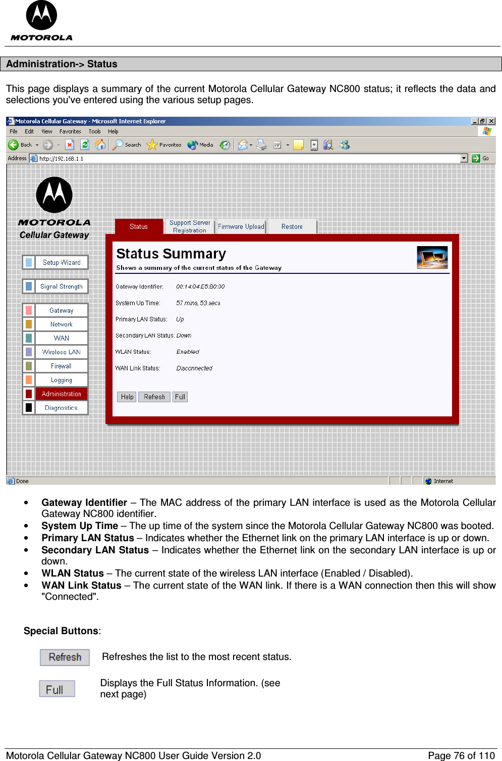  Motorola Cellular Gateway NC800 User Guide Version 2.0     Page 76 of 110  Administration-&gt; Status This page displays a summary of the current Motorola Cellular Gateway NC800 status; it reflects the data and selections you&apos;ve entered using the various setup pages.    • Gateway Identifier – The MAC address of the primary LAN interface is used as the Motorola Cellular Gateway NC800 identifier. • System Up Time – The up time of the system since the Motorola Cellular Gateway NC800 was booted. • Primary LAN Status – Indicates whether the Ethernet link on the primary LAN interface is up or down. • Secondary LAN Status – Indicates whether the Ethernet link on the secondary LAN interface is up or down. • WLAN Status – The current state of the wireless LAN interface (Enabled / Disabled). • WAN Link Status – The current state of the WAN link. If there is a WAN connection then this will show &quot;Connected&quot;.   Special Buttons:   Refreshes the list to the most recent status.   Displays the Full Status Information. (see next page) 