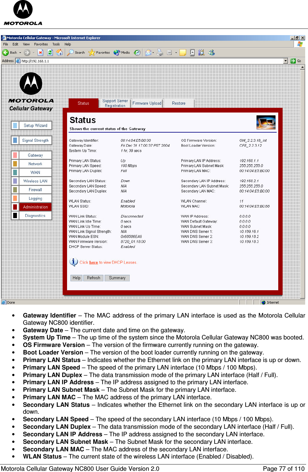  Motorola Cellular Gateway NC800 User Guide Version 2.0     Page 77 of 110    • Gateway Identifier – The MAC address of the primary LAN interface is used as the Motorola Cellular Gateway NC800 identifier. • Gateway Date – The current date and time on the gateway. • System Up Time – The up time of the system since the Motorola Cellular Gateway NC800 was booted. • OS Firmware Version – The version of the firmware currently running on the gateway. • Boot Loader Version – The version of the boot loader currently running on the gateway. • Primary LAN Status – Indicates whether the Ethernet link on the primary LAN interface is up or down. • Primary LAN Speed – The speed of the primary LAN interface (10 Mbps / 100 Mbps). • Primary LAN Duplex – The data transmission mode of the primary LAN interface (Half / Full). • Primary LAN IP Address – The IP address assigned to the primary LAN interface. • Primary LAN Subnet Mask – The Subnet Mask for the primary LAN interface. • Primary LAN MAC – The MAC address of the primary LAN interface. • Secondary LAN Status – Indicates whether the Ethernet link on the secondary LAN interface is up or down. • Secondary LAN Speed – The speed of the secondary LAN interface (10 Mbps / 100 Mbps). • Secondary LAN Duplex – The data transmission mode of the secondary LAN interface (Half / Full). • Secondary LAN IP Address – The IP address assigned to the secondary LAN interface. • Secondary LAN Subnet Mask – The Subnet Mask for the secondary LAN interface. • Secondary LAN MAC – The MAC address of the secondary LAN interface. • WLAN Status – The current state of the wireless LAN interface (Enabled / Disabled). 