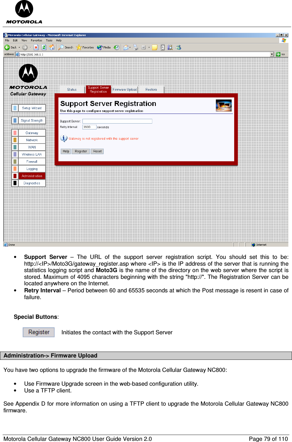  Motorola Cellular Gateway NC800 User Guide Version 2.0     Page 79 of 110    • Support  Server  –  The  URL  of  the  support  server  registration  script.  You  should  set  this  to  be: http://&lt;IP&gt;/Moto3G/gateway_register.asp where &lt;IP&gt; is the IP address of the server that is running the statistics logging script and Moto3G is the name of the directory on the web server where the script is stored. Maximum of 4095 characters beginning with the string &quot;http://&quot;. The Registration Server can be located anywhere on the Internet. • Retry Interval – Period between 60 and 65535 seconds at which the Post message is resent in case of failure.   Special Buttons:   Initiates the contact with the Support Server  Administration-&gt; Firmware Upload You have two options to upgrade the firmware of the Motorola Cellular Gateway NC800:  •  Use Firmware Upgrade screen in the web-based configuration utility. •  Use a TFTP client.  See Appendix D for more information on using a TFTP client to upgrade the Motorola Cellular Gateway NC800 firmware.  